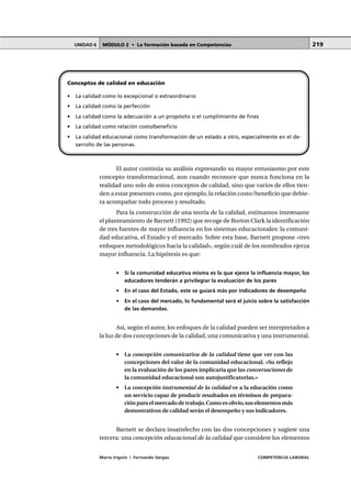 MÓDULO 2 • La formación basada en CompetenciasUNIDAD 6
María Irigoin | Fernando Vargas COMPETENCIA LABORAL
219
El autor continúa su análisis expresando su mayor entusiasmo por este
concepto transformacional, aun cuando reconoce que nunca funciona en la
realidad uno solo de estos conceptos de calidad, sino que varios de ellos tien-
den a estar presentes como, por ejemplo, la relación costo/beneficio que debie-
ra acompañar todo proceso y resultado.
Para la construcción de una teoría de la calidad, estimamos interesante
el planteamiento de Barnett (1992) que recoge de Burton Clark la identificación
de tres fuentes de mayor influencia en los sistemas educacionales: la comuni-
dad educativa, el Estado y el mercado. Sobre esta base, Barnett propone «tres
enfoques metodológicos hacia la calidad», según cuál de los nombrados ejerza
mayor influencia. La hipótesis es que:
• Si la comunidad educativa misma es la que ejerce la influencia mayor, los
educadores tenderán a privilegiar la evaluación de los pares
• En el caso del Estado, este se guiará más por indicadores de desempeño
• En el caso del mercado, lo fundamental será el juicio sobre la satisfacción
de las demandas.
Así, según el autor, los enfoques de la calidad pueden ser interpretados a
la luz de dos concepciones de la calidad, una comunicativa y una instrumental.
• La concepción comunicativa de la calidad tiene que ver con las
concepciones del valor de la comunidad educacional. «Su reflejo
en la evaluación de los pares implicaría que las conversaciones de
la comunidad educacional son autojustificatorias.»
• La concepción instrumental de la calidad ve a la educación como
un servicio capaz de producir resultados en términos de prepara-
ción para el mercado de trabajo.Como es obvio,sus elementos más
demostrativos de calidad serán el desempeño y sus indicadores.
Barnett se declara insatisfecho con las dos concepciones y sugiere una
tercera: una concepción educacional de la calidad que considere los elementos
Conceptos de calidad en educación
• La calidad como lo excepcional o extraordinario
• La calidad como la perfección
• La calidad como la adecuación a un propósito o el cumplimiento de fines
• La calidad como relación costo/beneficio
• La calidad educacional como transformación de un estado a otro, especialmente en el de-
sarrollo de las personas.
 