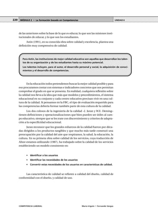 COMPETENCIA LABORAL María Irigoin | Fernando Vargas
MÓDULO 2 • La formación basada en Competencias UNIDAD 6220
de las anteriores sobre la base de lo que es educar, lo que son las misiones insti-
tucionales de educar, y lo que son los estudiantes.
Astin (1991), en su conocida obra sobre calidad y excelencia, plantea una
definición muy comprensiva de calidad.
En la educación todos pretendemos buscar la mejor calidad posible y para
eso procuramos contar con sistemas e indicadores concretos que nos permitan
comprobar el grado en que se presenta. En realidad, cualquiera reflexión sobre
la calidad nos lleva a la idea que más que modelos y procedimientos, el sistema
educacional en su conjunto y cada centro educativo precisan vivir en una cul-
tura de la calidad. Si pensamos en la FBC, el tipo de evaluación requerido para
las competencias debería formar también parte de esta cultura de la calidad.
Los dos colosos de la ingeniería de la calidad –J. Juran y W.E. Deming–
tienen definiciones y operacionalizaciones que bien pueden ser útiles al cam-
po educativo, siempre que se les trate con discernimiento y criterios de adapta-
ción a la especificidad educacional.
Juran reconoce que los grandes esfuerzos de la calidad fueron por déca-
das dirigidos a los productos tangibles y que mucho más tarde comenzó una
preocupación por la calidad del aire que respiramos, la salud, la educación, la
cultura. En su primera obra sobre calidad de los servicios, cuya traducción de
Afnor estamos utilizando (1987), ha trabajado sobre la calidad de los servicios
estableciendo un modelo consistente en:
• Identificar a los usuarios
• Identificar las necesidades de los usuarios
• Convertir estas necesidades de los usuarios en características de calidad.
Las característica de calidad se refieren a calidad del diseño, calidad de
conformidad con el diseño, y calidad de uso.
Para Astin, las instituciones de mejor calidad educativa son aquellas que desarrollan los talen-
tos de su organización y de los estudiantes hasta su máximo potencial.
Los talentos incluyen, para el autor, el desarrollo personal y social, la adquisición de conoci-
mientos y el desarrollo de competencias.
 