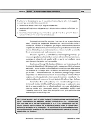 MÓDULO 2 • La formación basada en CompetenciasUNIDAD 6
María Irigoin | Fernando Vargas COMPETENCIA LABORAL
221
En otros términos, en los puntos a. y b. se trata de que haya un diseño de
buena calidad y que la ejecución del diseño esté conforme con lo que fue la
concepción, concepto de la ingeniería que asegura el nivel mínimo de calidad
aceptable. De ahí para arriba, se necesita capacidad para detectar posibles defi-
ciencias del diseño, para hacer las correcciones a tiempo y percibir oportunida-
des de mejoramiento en la implementación misma.
En cuanto al punto c., la calidad de uso, se refiere principalmente a que
los usuarios puedan usar lo aprendido después del curso. Si proyectamos esto a
un campo de aplicación más amplio, la idea es que la o el estudiante pueda
posteriormente hacer algo con lo aprendido.
En el caso de Deming, W.E. Deming e I. Ishikawa son los impulsores de la
Gestión de la Calidad Total, GCT (the total quality management,TQM), de bastante
aceptación y uso en variados medios. Muchos hemos sido testigos, sobre todo en
los comienzos de los trabajos sobre calidad en la educación, de aplicaciones «cie-
gas» de la GCT a ambientes educativos, con poca o nula preocupación por identifi-
caryatenderalasdiferenciasconelmundodelaindustriaydelcomercio.Después
surgieron, sin embargo, iniciativas interesantes de reacciones para adaptar estos
principios,talcomolovemosenelejemplosiguiente,lideradoporRogerKaufman.
Sobre la base de la GCT, Kaufman y otros educadores han propuesto la
Gestión de la Calidad Total Plus (GCTP), buscando avanzar en la educación «más
allá de un usuario satisfecho». La reflexión de fondo está en que la industria y el
comercio pueden tener como misión satisfacer necesidades y también capri-
chos de los usuarios («el cliente tiene siempre la razón»), pero que la educación
no estaría para satisfacer caprichos...
Si aplicamos las ideas de Juran al caso de una acción educacional (curso, taller, etcétera), pode-
mos decir que las características de calidad son:
a. La calidad del diseño curricular (los programas de estudio)
b. La calidad de la ejecución o puesta en práctica del currículum (calidad de conformidad con
el diseño)
c. La calidad de la aplicación que el participante es capaz de hacer de lo aprendido después
que cesa la intervención educacional (calidad de uso).
Para Kaufman & Hirumi (1992), un usuario satisfecho es «un usuario que es bien servido, ética,
social y ambientalmente por la escuela». El proceso extendido de GCT (GCT Plus) «vinculará
esta visión ideal con las prácticas convencionales de GCT». La GCT Plus comienza fuera del
sistema educativo, identificando «lo que se requiere socialmente. En vez de considerar sim-
plemente la satisfacción de los empleadores o de los miembros de la comunidad escolar, GCT
Plus considera también la calidad de vida, las condiciones ambientales, las tasas de criminali-
dad y la salud y el bienestar».
 