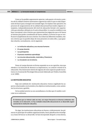 COMPETENCIA LABORAL María Irigoin | Fernando Vargas
MÓDULO 2 • La formación basada en Competencias UNIDAD 6222
Como se ha podido seguramente apreciar, cada aporte a la teoría y prác-
tica de la calidad contiene interesantes sugerencias sobre lo que es más impor-
tante de hacer para conseguir este ansiado logro. En el plano más operativo, los
procesos de aseguramiento de la calidad educacional han tenido orígenes se-
mejantes, independientemente del nivel de educación formal o de capacita-
ción que atiendan y del país en el cual se desarrollen. Lo usual es establecer una
base conceptual, unos criterios que representan las exigencias que se le hacen
al sistema para poder considerarlo de buena calidad, y la forma en que se veri-
ficará el cumplimiento de esos criterios. Si se observan diferentes modelos, exis-
ten criterios que no pueden dejar de estar presentes en todos ellos, y que guar-
dan relación, normalmente, con lo siguiente:
• La institución educativa y sus recursos humanos
• El cuerpo docente
• Los participantes
• El proceso enseñanza aprendizaje
• Los recursos educacionales, materiales y financieros
• La vinculación con el entorno.
Poner al cuerpo docente en forma separada no es un capricho, sino que
obedece a la intención de destacar su importancia y su carácter central en la
educación. Una interesante síntesis de algunos de estos aspectos puede encon-
trarse en el manual de Psicología Educacional elaborado por Violeta Arancibia
et al. (2000).
LA INSTITUCIÓN EDUCATIVA
Bajo este subtítulo de «institución educativa» hemos englobado los as-
pectos relacionados con la misión y los objetivos institucionales, como asimis-
mo la estructura y gestión.
En la unidad anterior ya nos asomábamos a la idea que el cambio curri-
cular no es suficiente.
En rigor, las instituciones educativas no fueron, evidentemente, las pri-
meras en participar de análisis organizacionales, hacer planificación estratégi-
ca y tratar de buscar su desarrollo. Se han incorporado después a estas faenas,
En términos que se reiteran cada vez más, con mayor frecuencia en diversos ambientes rela-
cionados con la educación, no hay verdadero desarrollo educacional sin un desarrollo organi-
zacional de la institución educativa.
 