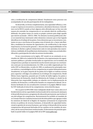 COMPETENCIA LABORAL María Irigoin | Fernando Vargas
MÓDULO 1 • Competencias, fases y aplicación UNIDAD 122
ción y certificación de competencia laboral. Usualmente estos procesos son
acompañados de una alta participación de los trabajadores.
Se desarrolla, en forma complementaria, una capacidad reflexiva y críti-
ca que se expresa en encuentros y seminarios y abundante literatura. Coincidi-
mos con la OECD cuando ya hace algunos años afirmaba que no hay una sola
manera de entender las competencias ni «un método ideal de certificación»,
debiendo «los países tomar en cuenta su propio contexto para elegir aquello
que más les acomode». (OECD, 1996). No obstante, la misma publicación ofre-
ce un material muy interesante sobre elementos comunes que se han logrado
identificar en el trabajo de los países. Estos elementos que se encontraron cons-
tantes en una u otra forma en los países eran el intento de: a. hacer más flexi-
bles y modulares los sistemas de capacitación y de certificación; b. dar mayor
importancia a la formación general; c. descentralizar responsabilidades en los
sistemas; d. diseñar y aplicar evaluaciones cada vez más ajustadas a las caracte-
rísticas y realidades de las poblaciones destinatarias; e. lograr una acertada iden-
tificación y participación de todos los actores involucrados.
Si nos concentramos en la región, OIT reunió en un seminario en no-
viembre de 1998 en la ciudad de Río de Janeiro a los representantes de organi-
zaciones públicas y privadas involucradas en experiencias con la temática de
competencias y produjo un material de mucho interés tanto por sus conclusio-
nes como por sus recomendaciones. En 1999, en un taller organizado por Cin-
terfor/OIT en Montevideo, en julio de 1999, se analizaron los principales mar-
cos teóricos y metodológicos de las competencias en países latinoamericanos.
Anualmente, en la gran mayoría de los países de la región se realizan eventos
para capacitar o divulgar a la audiencia en el enfoque de competencia. Desde
México hasta Argentina, pasando por el Caribe de habla inglesa; los países e
instituciones de formación, desde los Ministerios de Trabajo y/o desde los de
Educación han emprendido trabajos en relación con la implementación de
modelos de formación y certificación basados en competencia laboral. Un re-
ferente facilitador de una actualización constante es la página Web de Cinter-
for/OIT dedicada al tema de las competencias: www.cinterfor.org.uy
Por su parte la OPS/OMS viene trabajando desde hace varios años en el
fortalecimiento de las capacidades institucionales de los sistemas de salud para
el desarrollo de procesos y programas de educación permanente, que incluye el
uso del enfoque de competencias. Recientemente ha recibido un mandato de
su Consejo Directivo (máxima instancia de decisión política que agrupa a todos
los ministros de Salud de la Región) de impulsar activamente la cooperación
técnica en políticas de recursos humanos, el desarrollo de capacidad institu-
cional en gestión de recursos humanos, que incluye el desarrollo de las nuevas
competencias del personal derivadas de los cambios en los modelos de aten-
ción y de las nuevas funciones institucionales. El documento de posición apro-
bado se puede hallar en la página Web de la OPS (www.paho.org).
 