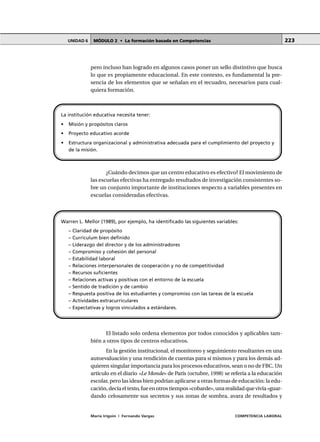 MÓDULO 2 • La formación basada en CompetenciasUNIDAD 6
María Irigoin | Fernando Vargas COMPETENCIA LABORAL
223
pero incluso han logrado en algunos casos poner un sello distintivo que busca
lo que es propiamente educacional. En este contexto, es fundamental la pre-
sencia de los elementos que se señalan en el recuadro, necesarios para cual-
quiera formación.
¿Cuándo decimos que un centro educativo es efectivo? El movimiento de
las escuelas efectivas ha entregado resultados de investigación consistentes so-
bre un conjunto importante de instituciones respecto a variables presentes en
escuelas consideradas efectivas.
El listado solo ordena elementos por todos conocidos y aplicables tam-
bién a otros tipos de centros educativos.
En la gestión institucional, el monitoreo y seguimiento resultantes en una
autoevaluación y una rendición de cuentas para sí mismos y para los demás ad-
quieren singular importancia para los procesos educativos, sean o no de FBC. Un
artículo en el diario «Le Monde» de París (octubre, 1998) se refería a la educación
escolar, pero las ideas bien podrían aplicarse a otras formas de educación: la edu-
cación,decíaeltexto,fueenotrostiempos«cobarde»,unarealidadquevivía«guar-
dando celosamente sus secretos y sus zonas de sombra, avara de resultados y
La institución educativa necesita tener:
• Misión y propósitos claros
• Proyecto educativo acorde
• Estructura organizacional y administrativa adecuada para el cumplimiento del proyecto y
de la misión.
Warren L. Mellor (1989), por ejemplo, ha identificado las siguientes variables:
– Claridad de propósito
– Currículum bien definido
– Liderazgo del director y de los administradores
– Compromiso y cohesión del personal
– Estabilidad laboral
– Relaciones interpersonales de cooperación y no de competitividad
– Recursos suficientes
– Relaciones activas y positivas con el entorno de la escuela
– Sentido de tradición y de cambio
– Respuesta positiva de los estudiantes y compromiso con las tareas de la escuela
– Actividades extracurriculares
– Expectativas y logros vinculados a estándares.
 