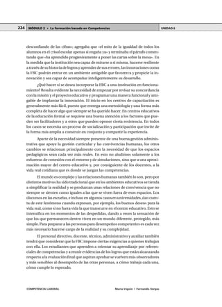 COMPETENCIA LABORAL María Irigoin | Fernando Vargas
MÓDULO 2 • La formación basada en Competencias UNIDAD 6224
desconfiando de las cifras»; agregaba que «el mito de la igualdad de todos los
alumnos en el crisol escolar apenas si engaña ya» y terminaba el párrafo comen-
tando que «ha aprendido progresivamente a poner las cartas sobre la mesa». En
la medida que la institución sea capaz de mirarse a sí misma, hacerse resiliente
a través de su historia de logros y aprender de sus errores, las innovaciones como
la FBC podrán entrar en un ambiente amigable que favorezca y propicie la in-
novación y sea capaz de acompañar inteligentemente su desarrollo.
¿Qué hacer si se desea incorporar la FBC a una institución en funciona-
miento? Resulta evidente la necesidad de empezar por revisar su concordancia
con la misión y el proyecto educativo y programar una manera funcional y ami-
gable de implantar la innovación. El inicio en los centros de capacitación es
generalmente más fácil, puesto que entrega una metodología y una forma más
completa de hacer algo que siempre se ha querido hacer. En centros educativos
de la educación formal se requiere una buena atención a los factores que pue-
den ser facilitadores y a otros que pueden oponer cierta resistencia. En todos
los casos se necesita un proceso de socialización y participación que invite de
la forma más amplia a construir en conjunto y compartir la experiencia.
Aparte de la necesidad siempre presente de una buena gestión adminis-
trativa que apoye la gestión curricular y las convivencias humanas, los otros
cambios se relacionan principalmente con la necesidad de que los espacios
pedagógicos sean cada vez más reales. En esto no aludimos solamente a los
esfuerzos de conexión con el entorno y de simulaciones, sino que a una aproxi-
mación mayor del centro educativo y, por consiguiente de los docentes, a la
vida real cotidiana que es donde se juegan las competencias.
El mundo es complejo y las relaciones humanas también lo son, pero por
distintos motivos ha sido tradicional que en los ambientes educativos se tienda
a simplificar la realidad y se produzcan unas relaciones de convivencia que no
siempre se sienten como iguales a las que se viven fuera de esos espacios. Los
discursos en las escuelas, e incluso en algunos casos en universidades, dan cuen-
ta de este fenómeno cuando expresan, por ejemplo, los buenos deseos para la
vida real, como si no fuera vida la que transcurre en el centro educativo. Esto se
intensifica en los momentos de las despedidas, dando a veces la sensación de
que los que permanecen dentro viven en un mundo diferente, protegido, más
simple. Para preparar a las personas para desempeños competentes es cada vez
más necesario hacerse cargo de la realidad y su complejidad.
El personal directivo, docente, técnico, administrativo y auxiliar también
tendrá que considerar que la FBC impone ciertas exigencias a quienes trabajan
con ella. Los estudiantes que aprenden a orientar su aprendizaje por referen-
ciales de competencias y a reunir evidencias de los logros que están alcanzando
respecto a la evaluación final que aspiran aprobar se vuelven más observadores
y más sensibles al desempeño de las otras personas, a cómo trabaja cada una,
cómo cumple lo esperado.
 