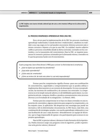 MÓDULO 2 • La formación basada en CompetenciasUNIDAD 6
María Irigoin | Fernando Vargas COMPETENCIA LABORAL
225
EL PROCESO ENSEÑANZA APRENDIZAJE PARA UNA FBC
Poco sirven para la implementación de la FBC los procesos enseñanza
aprendizaje tradicionales. Cuando decimos «tradicionales», aludimos en reali-
dad a una caja negra en la cual pueden encontrarse distintos procesos más o
menos cercanos o lejanos a lo que es una FBC. En realidad, nuestro adjetivo
califica a procesos concebidos desde la oferta curricular, centrados en los con-
tenidos y en la transmisión del conocimiento. Para la FBC, se requiere justa-
mente lo contrario: procesos orientados por la demanda externa, centrados en
lo que las personas harán con el conocimiento.
Formar para las competencias significa formar «para una combinación
de conocimientos, capacidades y comportamientos que se pueden utilizar e
implementar directamente en un contexto de desempeño. En esta conceptuali-
zación, las nociones de combinación y de contexto son esenciales. La compe-
tencia no es la simple suma de saberes y/o de habilidades particulares. La com-
petencia articula, compone, dosifica y pondera constantemente estos recursos
diversos y es el resultado de su integración». (Le Boterf, 1993).
Formar para las competencias no se hace en clases centradas en una ex-
posición de contenidos y algunos ejercicios para asegurar la comprensión y, en
los mejores casos, la aplicación. Sin despreciar esta estrategia que puede ser
necesaria y útil en determinadas circunstancias, la FBC busca, más bien, una
combinación de estrategias variadas, con mucho aprendizaje colaborativo y con
una facilitación de uno o más docentes –deseablemente un equipo de docen-
cia– que se haga responsable de apoyar a los participantes para avanzar en sus
propios aprendizajes.
Para la FBC es preciso valorar y destacar el valor formativo de la experien-
cia. Podría entonces surgir una pregunta como la siguiente: ¿cuáles experien-
cias sería preciso valorar y destacar?
La FBC implica una nueva mirada cultural que de una u otra manera influye en la cultura de la
organización.
Cuatro preguntas clave ofrece Brown (1993) para conocer la efectividad de la enseñanza:
• ¿Qué se espera que aprendan los estudiantes?
• ¿Qué están aprendiendo?
• ¿Cómo está Ud. enseñando?
• ¿Cómo se entera Ud. de todo esto sobre lo cual está respondiendo?
 