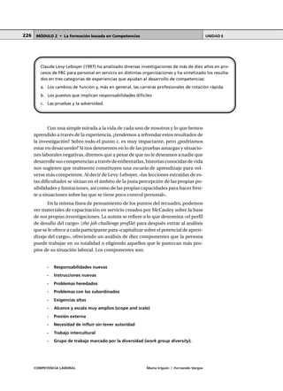 COMPETENCIA LABORAL María Irigoin | Fernando Vargas
MÓDULO 2 • La formación basada en Competencias UNIDAD 6226
Con una simple mirada a la vida de cada uno de nosotros y lo que hemos
aprendido a través de la experiencia, ¿tendemos a refrendar estos resultados de
la investigación? Sobre todo el punto c. es muy impactante, pero ¿podríamos
estar en desacuerdo? Si nos detenemos en lo de las pruebas amargas y situacio-
nes laborales negativas, diremos que a pesar de que no le deseamos a nadie que
desarrolle sus competencias a través de enfrentarlas, historias conocidas de vida
nos sugieren que realmente constituyen una escuela de aprendizaje para vol-
verse más competente. Al decir de Levy-Leboyer, «las lecciones extraídas de es-
tas dificultades se sitúan en el ámbito de la justa percepción de las propias po-
sibilidades y limitaciones, así como de las propias capacidades para hacer fren-
te a situaciones sobre las que se tiene poco control personal».
En la misma línea de pensamiento de los puntos del recuadro, podemos
ver materiales de capacitación en servicio creados por McCauley sobre la base
de sus propias investigaciones. La autora se refiere a lo que denomina «el perfil
de desafío del cargo» (the job challenge profile) para después entrar al análisis
que se le ofrece a cada participante para «capitalizar sobre el potencial de apren-
dizaje del cargo», ofreciendo un análisis de diez componentes que la persona
puede trabajar en su totalidad o eligiendo aquellos que le parezcan más pro-
pios de su situación laboral. Los componentes son:
- Responsabilidades nuevas
- Instrucciones nuevas
- Problemas heredados
- Problemas con los subordinados
- Exigencias altas
- Alcance y escala muy amplios (scope and scale)
- Presión externa
- Necesidad de influir sin tener autoridad
- Trabajo intercultural
- Grupo de trabajo marcado por la diversidad (work group diversity).
Claude Levy-Leboyer (1997) ha analizado diversas investigaciones de más de diez años en pro-
cesos de FBC para personal en servicio en distintas organizaciones y ha sintetizado los resulta-
dos en tres categorías de experiencias que ayudan al desarrollo de competencias:
a. Los cambios de función y, más en general, las carreras profesionales de rotación rápida
b. Los puestos que implican responsabilidades difíciles
c. Las pruebas y la adversidad.
 