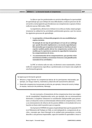 MÓDULO 2 • La formación basada en CompetenciasUNIDAD 6
María Irigoin | Fernando Vargas COMPETENCIA LABORAL
227
La idea es que los profesionales en servicio identifiquen la oportunidad
de aprendizaje que yace debajo de estas dificultades y realicen procesos de ob-
servación y metacognición que fortalezcan sus competencias o apoyen el desa-
rrollo de nuevas (McCauley, 1999).
La experiencia, afirma Levy-Leboyer en su obra ya citada, mejora progre-
sivamente la calidad de las actividades profesionales gracias a por los menos
los siguientes procesos de aprendizaje:
• La percepción y el desarrollo progresivo de una sensibilidad per-
ceptiva creciente.
Un ejemplo de este tipo de aprendizaje es el caso de un radiólogo
que «puede descubrir rápidamente y con mucha seguridad posi-
bles anomalías que escaparían al ojo inexperto. Esta finura de per-
cepción también podría afectar las competencias sociales en la
medida que la experiencia aumenta la capacidad de interpretar
los comportamientos de otros».
• «La automatización de los comportamientos, que permite evitar
movimientos inútiles y economizar el recurso a una planificación
razonada de las actividades.»
La FBC se orienta cada vez más, en distintos casos examinados, al desa-
rrollo de competencias específicas o profesionales en el marco más amplio de
una formación general.
En este escenario, el tratamiento de las competencias tiene una exigen-
cia de complejidad. Empobrecedor sería, por ejemplo, dar un entrenamiento
destinado a completar solamente lo considerado indispensable para presen-
tarse a evaluación contra un determinado referencial de competencias y volver
a un entrenamiento de refuerzo de los puntos débiles si el resultado de la eva-
luación no fuera todo lo positivo que se requería.
En el proyecto FOPROD, de apoyo al aprendizaje dual, que ha apoyado GTZ
en el Ministerio del Trabajo en Chile, se está trabajando la «competencia de ac-
ción», concepto que «hace hincapié en la unidad entre pensamiento y acción,
describe a una persona responsable, capaz de transferir lo aprendido a otras si-
Se espera que la formación general:
• Refuerce y haga florecer las competencias básicas de los participantes relacionadas, por
ejemplo, con lengua materna, matemática y desarrollo del razonamiento abstracto
• Desarrolle competencias transversales al estilo de, por ejemplo, interacción social y trabajo
en equipo, resolución de problemas, liderazgo.
 