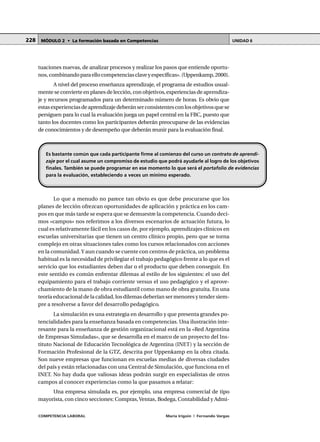 COMPETENCIA LABORAL María Irigoin | Fernando Vargas
MÓDULO 2 • La formación basada en Competencias UNIDAD 6228
tuaciones nuevas, de analizar procesos y realizar los pasos que entiende oportu-
nos,combinandoparaellocompetenciasclaveyespecíficas».(Uppenkamp,2000).
A nivel del proceso enseñanza aprendizaje, el programa de estudios usual-
mente se convierte en planes de lección, con objetivos, experiencias de aprendiza-
je y recursos programados para un determinado número de horas. Es obvio que
estasexperienciasdeaprendizajedeberánserconsistentesconlosobjetivosquese
persiguen para lo cual la evaluación juega un papel central en la FBC, puesto que
tanto los docentes como los participantes deberán preocuparse de las evidencias
de conocimientos y de desempeño que deberán reunir para la evaluación final.
Lo que a menudo no parece tan obvio es que debe procurarse que los
planes de lección ofrezcan oportunidades de aplicación y práctica en los cam-
pos en que más tarde se espera que se demuestre la competencia. Cuando deci-
mos «campos» nos referimos a los diversos escenarios de actuación futura, lo
cual es relativamente fácil en los casos de, por ejemplo, aprendizajes clínicos en
escuelas universitarias que tienen un centro clínico propio, pero que se torna
complejo en otras situaciones tales como los cursos relacionados con acciones
en la comunidad.Y aun cuando se cuente con centros de práctica, un problema
habitual es la necesidad de privilegiar el trabajo pedagógico frente a lo que es el
servicio que los estudiantes deben dar o el producto que deben conseguir. En
este sentido es común enfrentar dilemas al estilo de los siguientes: el uso del
equipamiento para el trabajo corriente versus el uso pedagógico y el aprove-
chamiento de la mano de obra estudiantil como mano de obra gratuita. En una
teoría educacional de la calidad, los dilemas deberían ser menores y tender siem-
pre a resolverse a favor del desarrollo pedagógico.
La simulación es una estrategia en desarrollo y que presenta grandes po-
tencialidades para la enseñanza basada en competencias. Una ilustración inte-
resante para la enseñanza de gestión organizacional está en la «Red Argentina
de Empresas Simuladas», que se desarrolla en el marco de un proyecto del Ins-
tituto Nacional de Educación Tecnológica de Argentina (INET) y la sección de
Formación Profesional de la GTZ, descrita por Uppenkamp en la obra citada.
Son nueve empresas que funcionan en escuelas medias de diversas ciudades
del país y están relacionadas con una Central de Simulación, que funciona en el
INET. No hay duda que valiosas ideas podrán surgir en especialistas de otros
campos al conocer experiencias como la que pasamos a relatar:
Una empresa simulada es, por ejemplo, una empresa comercial de tipo
mayorista, con cinco secciones: Compras,Ventas, Bodega, Contabilidad y Admi-
Es bastante común que cada participante firme al comienzo del curso un contrato de aprendi-
zaje por el cual asume un compromiso de estudio que podrá ayudarle al logro de los objetivos
finales. También se puede programar en ese momento lo que será el portafolio de evidencias
para la evaluación, estableciendo a veces un mínimo esperado.
 