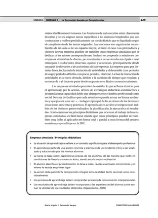 MÓDULO 2 • La formación basada en CompetenciasUNIDAD 6
María Irigoin | Fernando Vargas COMPETENCIA LABORAL
229
nistración/Recursos Humanos. Las funciones de cada sección están claramente
descritas y se les asignan tareas específicas a los alumnos/empleados que son
contratados y reciben periódicamente un sueldo ficticio que es liquidado según
el cumplimiento de las tareas asignadas. Las secciones son organizadas en am-
bientes de un aula o de un espacio mayor, si fuere el caso. Los proveedores y
clientes de esta empresa pueden ser también otras empresas simuladas que se
dedican a los rubros correspondientes. Incluso se propende a relaciones con
empresas simuladas de «fuera», pertenecientes a otras escuelas en el país o en el
extranjero. Los docentes observan, ayudan y aconsejan, principalmente desde
un papel de dirección o de accionistas de las empresas. La empresa pasa por dis-
tintas fases, incluyendo la iniciación de actividades y el desarrollo (con períodos
de auge y períodos difíciles, con pocos pedidos, etcétera). La fase de iniciación de
actividades es a veces obviada, debido a la cantidad de tiempo que requiere, y
entonces la o el docente parte desde un punto cero fijado convencionalmente.
Las empresas simuladas permiten desarrollar lo que se llama técnicas para
el aprendizaje por la acción, dentro de estrategias didácticas conducentes a
desarrollar una capacidad doble que abarque tanto el ámbito profesional como
social. Se trata de facilitar que cada estudiante pueda actuar en forma autóno-
ma y que pueda, a su vez, «... indagar el porqué de las acciones de los demás en
situaciones concretas y prácticas. El aprendizaje en acción se integra con el aná-
lisis de los distintos pasos realizados: la planificación, la ejecución y el resulta-
do». Si observamos los principios didácticos que orientan el trabajo de las em-
presas simuladas, es fácil darse cuenta que estos principios pueden ser tam-
bién muy útiles al aplicarlos en forma total o parcial a otras formas del proceso
enseñanza aprendizaje en la FBC.
Empresa simulada / Principios didácticos
• La situación de aprendizaje se refiere a un contexto significativo para el desempeño profesional
• El aprendizaje parte de una acción concreta y práctica o de un incidente crítico a ser anali-
zado y solucionado por los mismos alumnos
• La tarea se basa sobre experiencias previas de los alumnos, de tal manera que estén en
condiciones de llevarla a cabo con éxito, siendo esta la mejor motivación
• El alumno planifica el procedimiento, lo lleva a cabo, realiza eventuales correcciones, y él
mismo lo evalúa en primer lugar
• La acción debe permitir la comprensión integral de la realidad, tanto racional como emo-
cionalmente
• Los procesos de aprendizaje deben comprender procesos de comunicación interpersonales
• Los resultados de aprendizaje deben incorporarse a las experiencias del alumno y este eva-
luar la utilidad de los resultados obtenidos. (Uppenkamp, 2000)
 