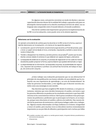 MÓDULO 2 • La formación basada en CompetenciasUNIDAD 6
María Irigoin | Fernando Vargas COMPETENCIA LABORAL
231
En algunos casos, será preciso encontrar un modo de diseñar y ejecutar
capacitación docente dentro de la realidad del trabajo y apoyarlos más para un
desempeño interactuando en la relación enseñanza/servicio de salud, con un
lenguaje más compartido entre el mundo laboral y el mundo académico.
Uno de los cambios más importantes que provoca la implementación de
la FBC es en la evaluación, como puede verse en la síntesis siguiente.
¿Cómo trabajar una evaluación permanente que no sea obstructiva? Al
principio de esta publicación nos hemos referido a la necesidad de que la eva-
luación sea una experiencia de aprendizaje y un acto de fortalecimiento* de
todas las personas involucradas, y esto significa que el docente necesita asu-
mirla como una estrategia en este sentido.
Hay docentes que han acogido la FBC desde el comienzo, y con gran en-
tusiasmo, mientras que otros deciden lentamente el cambio, con temor a que
los procesos diferentes no produzcan los resultados anteriores o que haya defi-
ciencias en los conocimientos teóricos.Vale la pena considerar estas preocupa-
ciones; las profesoras y profesores que se preocupan no lo hacen, en su mayo-
ría, porque sean reluctantes al cambio y adictos a la tradición. Hay razones de-
trás de las posiciones de resistencia y vale la pena indagar cuáles son y trabajar-
las. Algunas estarán relacionadas con baja confianza en sí mismo, inseguridad
y temor al cambio, pero muchas veces se descubren motivos tremendamente
importantes ya sea por falta de difusión y participación real o incluso por fallas
Relaciones con la evaluación
Un ejemplo contundente de cambios para los docentes en la FBC se da en la forma y oportuni-
dad de relacionarse con la evaluación, a lo menos en los siguientes aspectos:
• La evaluación, que en la formación convencional surgía durante y al final del proceso, pasa
a tener un papel central desde el inicio, orientando, impulsando y también a veces tensio-
nando el desarrollo.
• Tienden a desaparecer los misterios y secretos previos a las pruebas77
, puesto que los estu-
diantes conocen desde el comienzo lo que deberán ser capaces de lograr y demostrar.
• La búsqueda de evidencias es conjunta, en procesos de negociación en los cuales los mismos
estudiantes pueden proponer la forma y oportunidad en que quedará demostrado un logro.
• La disponibilidad de la información, las búsquedas conjuntas, las posibilidades de negocia-
ción, requieren de la profesora o profesor una actitud más horizontal, de trabajo en equi-
po, de construcción conjunta.
○ ○ ○ ○ ○ ○ ○ ○ ○ ○ ○ ○ ○ ○ ○ ○ ○ ○ ○ ○ ○ ○ ○ ○ ○ ○ ○ ○ ○ ○ ○ ○ ○ ○ ○ ○ ○ ○ ○ ○ ○ ○ ○ ○ ○
77 La palabra «pruebas» está usada en un sentido general amplio, incluyendo distintos procedimientos e
instrumentos de evaluación.
* «Empowering».
 
