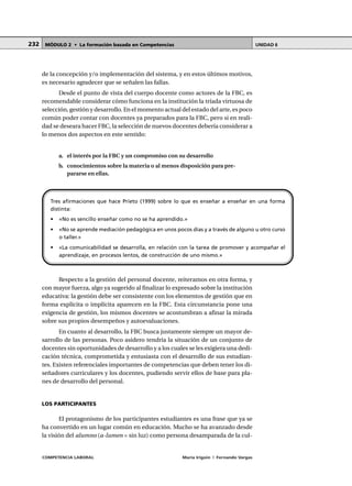 COMPETENCIA LABORAL María Irigoin | Fernando Vargas
MÓDULO 2 • La formación basada en Competencias UNIDAD 6232
de la concepción y/o implementación del sistema, y en estos últimos motivos,
es necesario agradecer que se señalen las fallas.
Desde el punto de vista del cuerpo docente como actores de la FBC, es
recomendable considerar cómo funciona en la institución la tríada virtuosa de
selección, gestión y desarrollo. En el momento actual del estado del arte, es poco
común poder contar con docentes ya preparados para la FBC, pero si en reali-
dad se deseara hacer FBC, la selección de nuevos docentes debería considerar a
lo menos dos aspectos en este sentido:
a. el interés por la FBC y un compromiso con su desarrollo
b. conocimientos sobre la materia o al menos disposición para pre-
pararse en ellas.
Respecto a la gestión del personal docente, reiteramos en otra forma, y
con mayor fuerza, algo ya sugerido al finalizar lo expresado sobre la institución
educativa: la gestión debe ser consistente con los elementos de gestión que en
forma explícita o implícita aparecen en la FBC. Esta circunstancia pone una
exigencia de gestión, los mismos docentes se acostumbran a afinar la mirada
sobre sus propios desempeños y autoevaluaciones.
En cuanto al desarrollo, la FBC busca justamente siempre un mayor de-
sarrollo de las personas. Poco asidero tendría la situación de un conjunto de
docentes sin oportunidades de desarrollo y a los cuales se les exigiera una dedi-
cación técnica, comprometida y entusiasta con el desarrollo de sus estudian-
tes. Existen referenciales importantes de competencias que deben tener los di-
señadores curriculares y los docentes, pudiendo servir ellos de base para pla-
nes de desarrollo del personal.
LOS PARTICIPANTES
El protagonismo de los participantes estudiantes es una frase que ya se
ha convertido en un lugar común en educación. Mucho se ha avanzado desde
la visión del alumno (a-lumen = sin luz) como persona desamparada de la cul-
Tres afirmaciones que hace Prieto (1999) sobre lo que es enseñar a enseñar en una forma
distinta:
• «No es sencillo enseñar como no se ha aprendido.»
• «No se aprende mediación pedagógica en unos pocos días y a través de alguno u otro curso
o taller.»
• «La comunicabilidad se desarrolla, en relación con la tarea de promover y acompañar el
aprendizaje, en procesos lentos, de construcción de uno mismo.»
 
