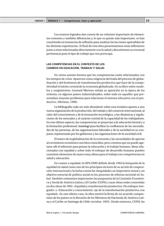 MÓDULO 1 • Competencias, fases y aplicaciónUNIDAD 1
María Irigoin | Fernando Vargas COMPETENCIA LABORAL
23
Los avances logrados dan cuenta de un volumen importante de elemen-
tos comunes y también diferencias y, lo que es quizás más importante, se han
constituido en instancias de reflexión para analizar las lecciones aprendidas de
las distintas experiencias. Al final de esta obra presentaremos estas reflexiones
junto a otras relacionadas directamente con la salud y discutiremos su eventual
pertinencia para el tipo de trabajo que nos preocupa.
LAS COMPETENCIAS EN EL CONTEXTO DE LOS
CAMBIOS EN EDUCACIÓN, TRABAJO Y SALUD
En varios autores leemos que las competencias están relacionadas con
los tiempos de crisis. Aparecen como exigencia derivada del proceso de globa-
lización y del fenómeno de transformación productiva que hace de la compe-
titividad el núcleo central de la economía globalizada. En su libro sobre mode-
los y surgimientos, Leonard Mertens señala su aparición en la época de los
ochenta, en algunos países industrializados, sobre todo en aquellos que pre-
sentaban mayores problemas para relacionar el sistema educativo con el pro-
ductivo. (Mertens, 1996).
La bibliografía cada vez más abundante sobre esta temática apunta a una
nueva organización de la producción, del trabajo y del comercio internacional, al
valor del conocimiento y de la innovación tecnológica, a las dinámicas y regula-
ciones de los mercados y al carácter central de la capacidad de los trabajadores.
En este último aspecto, las competencias se proyectan a la educación formal y a
la formación profesional (training) para facilitar la confluencia de las necesida-
des de las personas, de las organizaciones laborales y de la sociedad en su con-
junto, representada por los gobiernos y las organizaciones de la sociedad civil.
El marco de la globalización de la economía y las necesidades de aportar
al crecimiento económico son bien conocidos, pero creemos que no puede ago-
tarse allí el referente para pensar la educación y el trabajo humano. Ideas rela-
cionadas con equidad y sobre todo el enfoque de desarrollo humano pueden
constituir elementos de marco muy afines para el trabajo con competencias en
salud y educación.
En cuanto a equidad, la OPS/OMS definió desde 1994 la búsqueda de la
equidad en salud como uno de los principios rectores de su acción de coopera-
ción internacional y la lucha contra las inequidades un imperativo moral y un
objetivo esencial de política social en los procesos de reforma sectorial en Sa-
lud. También estimamos importantes las propuestas de la Comisión Económi-
ca y Social de América Latina y El Caribe (CEPAL) cuyas ideas están contenidas
en dos obras de 1992: «Equidad y transformación productiva: Un enfoque inte-
grado» y «Educación y conocimiento: eje de la transformación productiva con
equidad». En este último caso, la obra motivó la firma de un acuerdo compro-
miso de los países en la Reunión de los Ministros de Hacienda de América Lati-
na y el Caribe en Santiago de Chile (octubre, 1993). Desde entonces, CEPAL ha
 