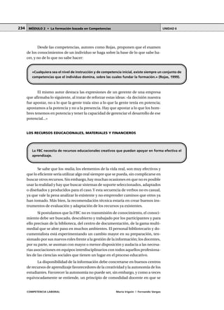 COMPETENCIA LABORAL María Irigoin | Fernando Vargas
MÓDULO 2 • La formación basada en Competencias UNIDAD 6234
Desde las competencias, autores como Rojas, proponen que el examen
de los conocimientos de un individuo se haga sobre la base de lo que sabe ha-
cer, y no de lo que no sabe hacer:
El mismo autor destaca las expresiones de un gerente de una empresa
que afirmaba lo siguiente, al tratar de reforzar estas ideas: «la decisión nuestra
fue apostar, no a lo que la gente traía sino a lo que la gente tenía en potencia;
apostamos a la potencia y no a la presencia. Hay que apostar a lo que los hom-
bres tenemos en potencia y tener la capacidad de gerenciar el desarrollo de ese
potencial...»
LOS RECURSOS EDUCACIONALES, MATERIALES Y FINANCIEROS
Se sabe que los realia, los elementos de la vida real, son muy efectivos y
que lo eficiente sería utilizar algo real siempre que se pueda, sin complicarse en
buscar otros recursos. Sin embargo, hay muchas ocasiones en que no es posible
usar la realidad y hay que buscar sistemas de soporte seleccionados, adaptados
o diseñados y producidos para el caso.Y esta secuencia de verbos no es casual,
ya que vale la pena analizar lo existente y no emprender caminos que otros ya
han tomado. Más bien, la recomendación técnica estaría en crear buenos ins-
trumentos de evaluación y adaptación de los recursos ya existentes.
Si postulamos que la FBC no es transmisión de conocimiento, el conoci-
miento debe ser buscado, descubierto y trabajado por los participantes y para
ello precisan de la biblioteca, del centro de documentación, de la gama multi-
medial que se abre paso en muchos ambientes. El personal bibliotecario y do-
cumentalista está experimentando un cambio mayor en su preparación, ten-
sionado por sus nuevos roles frente a la gestión de la información; los docentes,
por su parte, se asoman con mayor o menor disposición y audacia a las necesa-
rias asociaciones en equipos interdisciplinarios con todos aquellos profesiona-
les de las ciencias sociales que tienen un lugar en el proceso educativo.
La disponibilidad de la información debe concretarse en buenos centros
de recursos de aprendizaje favorecedores de la creatividad y la autonomía de los
estudiantes. Favorecer la autonomía no puede ser, sin embargo, y como a veces
equivocadamente se entiende, un principio de comodidad docente en que se
«Cualquiera sea el nivel de instrucción y de competencia inicial, existe siempre un conjunto de
competencias que el individuo domina, sobre las cuales fundar la formación.» (Rojas, 1999).
La FBC necesita de recursos educacionales creativos que puedan apoyar en forma efectiva el
aprendizaje.
 