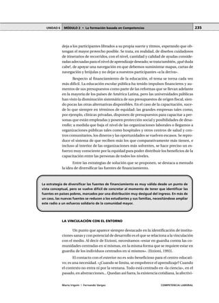 MÓDULO 2 • La formación basada en CompetenciasUNIDAD 6
María Irigoin | Fernando Vargas COMPETENCIA LABORAL
235
deja a los participantes librados a su propia suerte y ritmos, esperando que ob-
tengan el mayor provecho posible. Se trata, en realidad, de diseños cuidadosos
de itinerarios de recorridos, con el nivel, cantidad y calidad de ayudas conside-
radas adecuadas para el nivel de aprendizaje deseado; se trata también, ¡qué duda
cabe!, de apoyar una navegación en que debemos suministrar mapas, cartas de
navegación y brújulas y no dejar a nuestros participantes «a la deriva».
Respecto al financiamiento de la educación, el tema se torna cada vez
más difícil. La educación escolar pública ha tenido impulsos financieros y au-
mentos de sus presupuestos como parte de las reformas que se llevan adelante
en la mayoría de los países de América Latina, pero las universidades públicas
han visto la disminución sistemática de sus presupuestos de origen fiscal, sien-
do pocas las otras alternativas disponibles. En el caso de la capacitación, suce-
de lo que siempre en términos de equidad: las grandes empresas tales como,
por ejemplo, clínicas privadas, disponen de presupuestos para capacitar a per-
sonas que están empleadas y poseen protección social y posibilidades de desa-
rrollo; a medida que baja el nivel de las organizaciones laborales o llegamos a
organizaciones públicas tales como hospitales y otros centros de salud y cen-
tros comunitarios, los dineros y las oportunidades se vuelven escasos. Se repro-
duce el sistema de que reciben más los que comparativamente más tienen, e
incluso al interior de las organizaciones más solventes, se hace preciso un es-
fuerzo muy consciente por la equidad para poder distribuir los beneficios de la
capacitación entre las personas de todos los niveles.
Entre las estrategias de solución que se proponen, se destaca a menudo
la idea de diversificar las fuentes de financiamiento.
LA VINCULACIÓN CON EL ENTORNO
Un punto que aparece siempre destacado en la identificación de institu-
ciones sanas y con potencial de desarrollo es el que se relaciona a la vinculación
con el medio. Al decir de Etzioni, necesitamos «estar en guardia contra las co-
munidades centradas en sí mismas, en la misma forma que se requiere estar en
guardia de los individuos centrados en sí mismos». (Etzioni, 1993).
El contacto con el exterior no es solo beneficioso para el centro educati-
vo; es una necesidad. «¿Cuando se limita, se empobrece el aprendizaje? Cuando
el contexto no entra ni por la ventana. Todo está centrado en «la ciencia», en el
pasado, en abstracciones... Quedan así fuera, la existencia cotidiana, la afectivi-
La estrategia de diversificar las fuentes de financiamiento es muy válida desde un punto de
vista conceptual, pero se vuelve difícil de concretar al momento de tener que identificar las
fuentes en países pobres, marcados por una distribución muy desigual del ingreso. En más de
un caso, las nuevas fuentes se reducen a los estudiantes y sus familias, necesitándose ampliar
este radio a un esfuerzo solidario de la comunidad mayor.
 