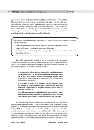 COMPETENCIA LABORAL María Irigoin | Fernando Vargas
MÓDULO 2 • La formación basada en Competencias UNIDAD 6236
dad, los espacios de las diarias relaciones. En fin, la vida misma.» (Prieto, 1999).
El que escribió esto no se refería a las competencias, pero sin duda que sirve
para aplicarlo también a ellas. Para desarrollar competencias no basta, como
sabemos, adquirir conocimientos y desarrollar habilidades, sino que entra a
escena el desarrollo de actitudes que comprometen la afectividad de las perso-
nas para que sean capaces de trabajar como seres sociales, comprendiendo los
significados de la realidad y siendo sensibles al medio.
No son los participantes los únicos que se benefician de la vinculación
con el entorno, puesto que los docentes también requieren una conexión muy
directa con el desarrollo de la sociedad y de las organizaciones laborales. Las
relaciones se realizan en distintos planos y niveles:
• Al nivel superior del centro educativo, con las autoridades de dis-
tintas instituciones,con representantes de asociaciones pertinen-
tes, etcétera. Son comunes figuras como consejos asesores o par-
ticipación de representantes de la comunidad en los directorios
de los centros educativos
• Al nivel de los técnicos y de los docentes,vinculaciones, por ejem-
plo, a través de comisiones de diseño y actualización curricular,
monitoreo y seguimiento de proyectos educativo productivos,su-
pervisión de prácticas
• Alniveldelosparticipantes,posibilidadesdeparticipaciónentraba-
jos de diagnósticos de problemas de la comunidad, servicios de los
participantes, participación en trabajo de redes de diversos tipos.
Las competencias buscan, justamente, servir de puente entre institucio-
nes, actores y modos de actuar. Como ha dicho CONOCER, de México, la com-
petencia es un lenguaje común entre la educación formal, la capacitación y el
trabajo. Al decir de varias fuentes, en el sector salud se precisa un mejor diálogo
entre la academia y los Servicios, en una realidad en la cual los Servicios pare-
cerían tender a comprometerse más con la educación que lo que las institucio-
nes educativas se comprometen con ellos. Habría, por consiguiente, necesidad
de una relación más fluida destinada a construir o fortalecer las confianzas. Cada
Los centros que hacen FBC tienden a mantener una activa y variada interacción con su entorno
para distintos fines:
• Para relaciones en distintos aspectos generales propias de un sistema abierto.
• Para la calificación y recalificación del mundo del trabajo.
• Para efectos del trabajo de los participantes, que debe abarcar desde la observación hasta
la práctica intensiva.
 