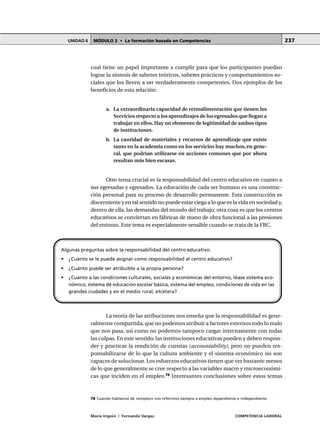 MÓDULO 2 • La formación basada en CompetenciasUNIDAD 6
María Irigoin | Fernando Vargas COMPETENCIA LABORAL
237
cual tiene un papel importante a cumplir para que los participantes puedan
lograr la síntesis de saberes teóricos, saberes prácticos y comportamientos so-
ciales que los lleven a ser verdaderamente competentes. Dos ejemplos de los
beneficios de esta relación:
a. La extraordinaria capacidad de retroalimentación que tienen los
Servicios respecto a los aprendizajes de los egresados que llegan a
trabajar en ellos. Hay un elemento de legitimidad de ambos tipos
de instituciones.
b. La cantidad de materiales y recursos de aprendizaje que existe
tanto en la academia como en los servicios hay muchos, en gene-
ral, que podrían utilizarse en acciones comunes que por ahora
resultan más bien escasas.
Otro tema crucial es la responsabilidad del centro educativo en cuanto a
sus egresadas y egresados. La educación de cada ser humano es una construc-
ción personal para su proceso de desarrollo permanente. Esta construcción es
discerniente y en tal sentido no puede estar ciega a lo que es la vida en sociedad y,
dentro de ella, las demandas del mundo del trabajo; otra cosa es que los centros
educativos se conviertan en fábricas de mano de obra funcional a las presiones
del entorno. Este tema es especialmente sensible cuando se trata de la FBC.
La teoría de las atribuciones nos enseña que la responsabilidad es gene-
ralmente compartida, que no podemos atribuir a factores externos todo lo malo
que nos pasa, así como no podemos tampoco cargar internamente con todas
las culpas. En este sentido, las instituciones educativas pueden y deben respon-
der y practicar la rendición de cuentas (accountability), pero no pueden res-
ponsabilizarse de lo que la cultura ambiente y el sistema económico no son
capaces de solucionar. Los esfuerzos educativos tienen que ver bastante menos
de lo que generalmente se cree respecto a las variables macro y microeconómi-
cas que inciden en el empleo.78
Interesantes conclusiones sobre estos temas
Algunas preguntas sobre la responsabilidad del centro educativo:
• ¿Cuánto se le puede asignar como responsabilidad al centro educativo?
• ¿Cuánto puede ser atribuible a la propia persona?
• ¿Cuánto a las condiciones culturales, sociales y económicas del entorno, léase sistema eco-
nómico, sistema de educación escolar básica, sistema del empleo, condiciones de vida en las
grandes ciudades y en el medio rural, etcétera?
○ ○ ○ ○ ○ ○ ○ ○ ○ ○ ○ ○ ○ ○ ○ ○ ○ ○ ○ ○ ○ ○ ○ ○ ○ ○ ○ ○ ○ ○ ○ ○ ○ ○ ○ ○ ○ ○ ○ ○ ○ ○ ○ ○ ○
78 Cuando hablamos de «empleo» nos referimos siempre a empleo dependiente e independiente.
 