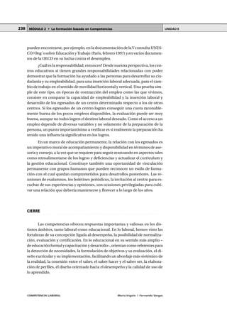COMPETENCIA LABORAL María Irigoin | Fernando Vargas
MÓDULO 2 • La formación basada en Competencias UNIDAD 6238
pueden encontrarse, por ejemplo, en la documentación de laV consulta UNES-
CO/Ong´s sobre Educación yTrabajo (París, febrero 1997) y en varios documen-
tos de la OECD en su lucha contra el desempleo.
¿Cuál es la responsabilidad, entonces? Desde nuestra perspectiva, los cen-
tros educativos sí tienen grandes responsabilidades relacionadas con poder
demostrar que la formación ha ayudado a las personas para desarrollar su ciu-
dadanía y su empleabilidad, para una inserción laboral adecuada, para el cam-
bio de trabajo en el sentido de movilidad horizontal y vertical. Una prueba sim-
ple de este tipo, en épocas de contracción del empleo como las que vivimos,
consiste en comparar la capacidad de empleabilidad y la inserción laboral y
desarrollo de los egresados de un centro determinado respecto a los de otros
centros. Si los egresados de un centro logran conseguir una cuota razonable-
mente buena de los pocos empleos disponibles, la evaluación puede ser muy
buena, aunque no todos logren el destino laboral deseado. Como el acceso a un
empleo depende de diversas variables y no solamente de la preparación de la
persona, un punto importantísimo a verificar es si realmente la preparación ha
tenido una influencia significativa en los logros.
En un marco de educación permanente, la relación con los egresados es
un imperativo moral de acompañamiento y disponibilidad en términos de ase-
soría y consejo, a la vez que se requiere para seguir avanzando en aspectos tales
como retroalimentarse de los logros y deficiencias y actualizar el currículum y
la gestión educacional. Constituye también una oportunidad de vinculación
permanente con grupos humanos que pueden reconocer un estilo de forma-
ción con el cual quedan comprometidos para desarrollos posteriores. Las re-
uniones de exalumnos, los boletines periódicos, la invitación al centro para es-
cuchar de sus experiencias y opiniones, son ocasiones privilegiadas para culti-
var una relación que debería mantenerse y florecer a lo largo de los años.
○ ○ ○ ○ ○ ○ ○ ○ ○ ○ ○ ○ ○ ○ ○ ○ ○ ○ ○ ○ ○ ○ ○ ○ ○ ○ ○ ○ ○ ○ ○ ○ ○ ○ ○ ○ ○ ○ ○ ○ ○ ○ ○ ○
CIERRE
Las competencias ofrecen respuestas importantes y valiosas en los dis-
tintos ámbitos, tanto laboral como educacional. En lo laboral, hemos visto las
fortalezas de su concepción ligada al desempeño, la posibilidad de normaliza-
ción, evaluación y certificación. En lo educacional en su sentido más amplio –
de educación formal y capacitación y desarrollo–, orientan como referentes para
la detección de necesidades, la formulación de objetivos y su evaluación, el di-
seño curricular y su implementación, facilitando un abordaje más sistémico de
la realidad, la conexión entre el saber, el saber hacer y el saber ser, la elabora-
ción de perfiles, el diseño orientado hacia el desempeño y la calidad de uso de
lo aprendido.
 