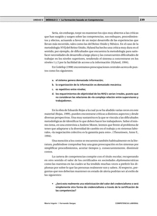 MÓDULO 2 • La formación basada en CompetenciasUNIDAD 6
María Irigoin | Fernando Vargas COMPETENCIA LABORAL
239
Sería, sin embargo, torpe no mantener los ojos muy abiertos a las críticas
que han surgido y surgen sobre las competencias, sus enfoques, procedimien-
tos y efectos, actuando a favor de un mejor desarrollo de las experiencias que
llevan más recorrido, tales como las del Reino Unido y México. En el caso de la
metodología NVQ del Reino Unido, Hyland ha hecho una crítica muy dura en el
sentido, por ejemplo, de dificultades que encuentra la metodología para satis-
facer necesidades de desarrollo a largo plazo y las consecuentes dificultades de
trabajar en los niveles superiores, tendiendo el sistema a concentrarse en los
niveles 1 y 2 por la facilidad de acceso a la información (Hyland, 1994).
En Cedefop (1998) encontramos preocupaciones centrales acerca de pun-
tos como los siguientes:
a. el sistema genera demasiada información;
b. la organización de la información es demasiado mecánica;
c. es repetitivo entre niveles;
d. los requerimientos de objetividad de los NVQ´s serían irreales, puesto que
no consideran las relaciones de «la compleja relación entre supervisores y
trabajadores».
En la obra de Eduardo Rojas a la cual ya se ha aludido varias veces en este
material (Rojas, 1999), pueden encontrarse críticas a distintos aspectos y desde
diversas perspectivas. Una muy sustantiva es la que se vincula a las dificultades
metodológicas de identificar lo que deben hacer los trabajadores. Sobre el mis-
mo tema, en una entrevista a Andrew Moore, leemos que frente al problema de
tener que adaptarse a la diversidad de cambio en el trabajo y en sistemas labo-
rales, «la negociación colectiva es la garantía para esto». (Theunissen, Anne F.,
1994).
Una mención a los costos se encuentra también habitualmente en la lite-
ratura, pudiéndose comprobar hoy una gran preocupación en los sistemas por
simplificar procedimientos, acortar tiempos y, consecuentemente, disminuir
costos.
La cartera de competencias compite con el título escolar, recuperando
en otro sentido el valor de los certificados en sociedades diplomatocráticas
como las nuestras en las cuales se ha tendido muchas veces a preferir los di-
plomas por sobre lo que las personas realmente son y saben. Al respecto, pre-
guntas que nos deberían mantener en estado de alerta podrían ser al estilo de
las siguientes:
• ¿Será esto realmente una relativización del valor del credencialismo o será
simplemente otra forma de credencialismo a través de la certificación de
las competencias?
 