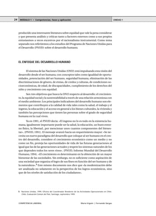 COMPETENCIA LABORAL María Irigoin | Fernando Vargas
MÓDULO 1 • Competencias, fases y aplicación UNIDAD 124
producido una interesante literatura sobre equidad que vale la pena considerar
y que presenta análisis y críticas tanto a factores externos como a sus propios
entusiasmos a veces excesivos por el racionalismo instrumental. Como tema
separado nos referiremos a los estudios del Programa de Naciones Unidas para
el Desarrollo (PNUD) sobre el desarrollo humano.
○ ○ ○ ○ ○ ○ ○ ○ ○ ○ ○ ○ ○ ○ ○ ○ ○ ○ ○ ○ ○ ○ ○ ○ ○ ○ ○ ○ ○ ○ ○ ○ ○ ○ ○ ○ ○ ○ ○ ○ ○ ○ ○ ○
EL ENFOQUE DEL DESARROLLO HUMANO
El sistema de las Naciones Unidas (ONU) está impulsando esta visión del
desarrollo desde el ser humano, con conceptos tales como igualdad de oportu-
nidades, potenciación del ser humano, seguridad humana, eliminación de las
discriminaciones de género, de etnias, de credos y culturas, de condiciones so-
cioeconómicas, de edad, de discapacidades, cumplimiento de los derechos del
niño y crecimiento con equidad.
Son tres objetivos que busca la ONU respecto al desarrollo: el crecimien-
to, la equidad social y la sustentabilidad a través de una relación armoniosa con
el medio ambiente. Los principales indicadores del desarrollo humano son ele-
mentos que contribuyen a la calidad de vida tales como la salud, el trabajo y el
ingreso, la educación y el acceso en general a los bienes culturales, la vivienda y
también las percepciones que tienen las personas sobre el grado de seguridad
humana en la cual viven.
Ya en 1991, el PNUD decía: «El ingreso no lo es todo en la existencia hu-
mana, igualmente importante puede ser la salud, la educación, un buen entor-
no físico, la libertad...por mencionar unos cuantos componentes del bienes-
tar». (PNUD, 1991). El mensaje avanzó hacia un requerimiento mayor: «Se ne-
cesita un nuevo paradigma del desarrollo que coloque al ser humano en el cen-
tro del desarrollo, considere el crecimiento económico como un medio y no
como un fin, proteja las oportunidades de vida de las futuras generaciones al
igual que las de las generaciones actuales y respete los sistemas naturales de los
que dependen todos los seres vivos». (PNUD, Informe Mundial del Desarrollo
Humano, 1994). «El crecimiento es determinante en la obtención de un mayor
bienestar de las sociedades. Sin embargo, no es suficiente como aspiración de
una sociedad que organiza el logro de sus fines en función del ser humano y de
la naturaleza».5
Este mismo documento nos dice que «la modernización debe
ser analizada no solamente en la perspectiva de los logros económicos, sino
que de los niveles de satisfacción de los ciudadanos».
○ ○ ○ ○ ○ ○ ○ ○ ○ ○ ○ ○ ○ ○ ○ ○ ○ ○ ○ ○ ○ ○ ○ ○ ○ ○ ○ ○ ○ ○ ○ ○ ○ ○ ○ ○ ○ ○ ○ ○ ○ ○ ○ ○ ○
5 Naciones Unidas, 1999, Oficina del Coordinador Residente de las Actividades Operacionales en Chile,
Chile: Evaluación Común del País, Santiago, septiembre 1999.
 