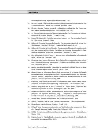 MÓDULO 2 • La formación basada en CompetenciasUNIDAD 6
María Irigoin | Fernando Vargas COMPETENCIA LABORAL
245
mentos presentados. Montevideo: Cinterfor/OIT, 1997.
41. Etzioni, Amitai. The spirit of community. The reinvention of American Society:
A Touchstone Book. Nueva York: Simon & Schuster , 1993.
42. Fletcher, Shirley. Nuevas formas de evaluación y certificación. En: Competen-
cia Laboral: antología de lecturas. México: CONOCER, 1997.
43. —. Puntos importantes sobre la garantía de calidad. En: Competencia Laboral:
antología de lecturas. México: CONOCER, 1997.
44. Foster, M.; Master, C. Portfolios:assessment resource kit. The Australian Council
for Educational Research , 1996.
45. Gallart, M. Antonia; Bertoncello, Rodolfo. Cuestiones actuales de la formación.
Montevideo: Cinterfor/OIT, 1997. Papeles de la oficina técnica, 2
46. Gallart, M. Antonia; Jacinto, Claudia. Competencias laborales: tema clave en la
articulación educación/trabajo. En: Gallart, M. Antonia; Bertoncello, R. Cues-
tiones actuales de la formación. Montevideo: Cinterfor/OIT, 1997.
47. García Hurtado, Alvaro (Coord.). Las relaciones laborales en las reformas de la
salud y educación. Lima: OIT, 2000.
48. Ginsburg, Alan; Lemke, Marianne. The relationship between education reform
and a changing economy. Washington: US Department of Education. Planning
and Evaluation Service, 1999.
49. Gómez Buendía, Hernando. Educación: la agenda del siglo XXI. Hacia un desa-
rrollo humano. Bogotá: Tercer Mundo; PNUD, 1998.
50. Gonczi, Andrew; Athanasou, James. Instrumentación de la educación basada
encompetencias:perspectivadelateoríaylaprácticaenAustralia. En:Argüelles,
Antonio (Comp.) Competencia laboral y educación basada en normas de com-
petencia. México: Limusa; Conalep, 1996 .
51. Grrotings, Peter. From qualification to competence: what are we talking about?
European Journal Vocational Training. Thessaloniki, CEDEFOP, enero 1994.
52. Haddad, Jorge; Roschke, M. Alice C.; Davini, M. Cristina (Eds.). Educación per-
manente de personal de salud. Washington: OPS/OMS, 1994
53. Hager, Paul; Beckett, David. Bases filosóficas del concepto integrado de com-
petencia. En: Argüelles, Antonio (Comp.). Competencia laboral y educación
basada en normas de competencia. México: Limusa; Conalep, 1996 .
54. Harvey, Lee. Internal improvement and external evaluation. 2000.
55. Health Care BTEC/ NVQs, BTEC London Examinations. Edexcel Foundation .
56. Hopenhayn, Martín; Ottone, Ernesto. Cepal, 1999.
57. Hyland, Terry. Competence, education and NVQ’s dissenting perspectives. Lon-
dres: Cassel/ Redwood Books; Trowbridge; Wiltshire, 1994.
58. IHCD, Operational guidelines and advice for approved centers. Bristol, Reino
Unido, 1998.
59. Irigoin, María E. Equidad en la educación superior. Revista de la calidad en la
educación. Santiago de Chile, 1999.
BIBLIOGRAFÍA
 