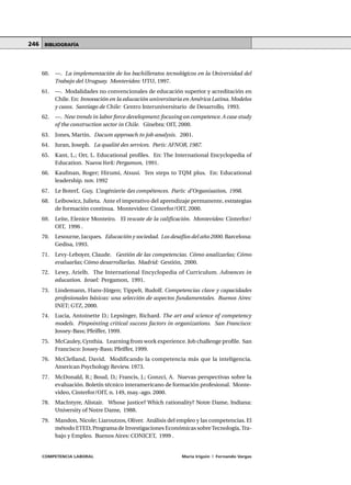 COMPETENCIA LABORAL María Irigoin | Fernando Vargas
MÓDULO 2 • La formación basada en Competencias UNIDAD 6246
60. —. La implementación de los bachilleratos tecnológicos en la Universidad del
Trabajo del Uruguay. Montevideo: UTU, 1997.
61. —. Modalidades no convencionales de educación superior y acreditación en
Chile. En: Innovación en la educación universitaria en América Latina. Modelos
y casos. Santiago de Chile: Centro Interuniversitario de Desarrollo, 1993.
62. —. New trends in labor force development:focusing on competence.A case study
of the construction sector in Chile. Ginebra: OIT, 2000.
63. Jones, Martin. Dacum approach to job analysis. 2001.
64. Juran, Joseph. La qualité des services. París: AFNOR, 1987.
65. Kant, L.; Orr, L. Educational profiles. En: The International Encyclopedia of
Education. NuevaYork: Pergamon, 1991.
66. Kaufman, Roger; Hirumi, Atsusi. Ten steps to TQM plus. En: Educational
leadership. nov. 1992
67. Le Boterf, Guy, L’ingénierie des compétences. París: d’Organisation, 1998.
68. Leibowicz, Julieta. Ante el imperativo del aprendizaje permanente, estrategias
de formación continua. Montevideo: Cinterfor/OIT, 2000.
69. Leite, Elenice Monteiro. El rescate de la calificación. Montevideo: Cinterfor/
OIT, 1996 .
70. Lesourne, Jacques. Educación y sociedad. Los desafíos del año 2000. Barcelona:
Gedisa, 1993.
71. Levy-Leboyer, Claude. Gestión de las competencias. Cómo analizarlas; Cómo
evaluarlas; Cómo desarrollarlas. Madrid: Gestión, 2000.
72. Lewy, Arielh. The International Encyclopedia of Curriculum. Advances in
education. Israel: Pergamon, 1991.
73. Lindemann, Hans-Jürgen; Tippelt, Rudolf. Competencias clave y capacidades
profesionales básicas: una selección de aspectos fundamentales. Buenos Aires:
INET; GTZ, 2000.
74. Lucia, Antoinette D.; Lepsinger, Richard. The art and science of competency
models. Pinpointing critical success factors in organizations. San Francisco:
Jossey-Bass; Pfeiffer, 1999.
75. McCauley, Cynthia. Learning from work experience. Job challenge profile. San
Francisco: Jossey-Bass; Pfeiffer, 1999.
76. McClelland, David. Modificando la competencia más que la inteligencia.
American Psychology Review. 1973.
77. McDonald, R.; Boud, D.; Francis, J.; Gonzci, A. Nuevas perspectivas sobre la
evaluación. Boletín técnico interamericano de formación profesional. Monte-
video, Cinterfor/OIT, n. 149, may.-ago. 2000.
78. MacIntyre, Alistair. Whose justice? Which rationality? Notre Dame, Indiana:
University of Notre Dame, 1988.
79. Mandon, Nicole; Liaroutzos, Oliver. Análisis del empleo y las competencias. El
método ETED, Programa de Investigaciones Económicas sobreTecnología,Tra-
bajo y Empleo. Buenos Aires: CONICET, 1999 .
BIBLIOGRAFÍA
 