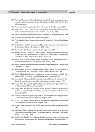 COMPETENCIA LABORAL María Irigoin | Fernando Vargas
MÓDULO 2 • La formación basada en Competencias UNIDAD 6248
100. Patrone, Alessandro. Metodología de formación flexible para pequeños em-
presarios latinoamericanos. Montevideo: Cinterfor/OIT, 1997. Papeles de la
oficina técnica, 3.
101. Perrenoud, Ph. L’evaluation des élèves. Bruselas: De Boeck & Larcier, 1998.
102. Pinto Cueto, Luisa. Currículo por competencias: necesidad de una nueva es-
cuela. Tarea: revista de educación y cultura. Lima, n. 43, 1999.
103. PNUD. Desarrollo humano en Chile: las paradojas de la modernización. 1998
104. —. Informe mundial del desarrollo humano 1994.
105. Prieto Castillo, Daniel. La comunicación en la educación. Buenos Aires: Ciccus,
1999.
106. PUJOL, Jaime. Análisis ocupacional. Manual de aplicación para instituciones
de formación. Montevideo: Cinterfor/OIT, 1980 .
107. Rawls, John. The theory of justice. Cambridge, Mass., 1971
108. Régnier, K.; Cruz Caruso L.A.; Tigre, P. Bastos. Pesquisa e desenvolvimento no
SENAI: impactos na indústria e na educação profissional. Montevideo:
Cinterfor/OIT, 2001. Papeles de la oficina técnica, 11.
109. Rifkin, John. El fin del trabajo. Nuevas tecnologías contra puestos de trabajo: el
nacimiento de una nueva era. Buenos Aires, Paidós, 1997.
110. Rojas, Eduardo. El saber obrero y la innovación en la empresa. Montevideo:
Cinterfor/OIT, 1999 .
111. Romiszowski, Alexander F. Designing instuctional systems. Decision making in
Course Planning and Curriculum Design. Londres: Kogan Page, 1984.
112. Rovere, Mario. Planificación estratégica de recursos humanos en salud. Was-
hington: OPS, 1993. Serie Desarrollo de Recursos Humanos, N°96.
113. Secretaría de Educación Pública. Consejo NacionalTécnico de Educación. Per-
files de desempeño para preescolar, primaria y secundaria. México: 1991.
114. Senge, Peter. La quinta disciplina. El arte y la práctica de la organización abier-
ta al aprendizaje. Madrid: Granica, 1992.
115. Senge, Peter et al. Schools that learn. A fifth discipline fieldbook for educators,
parents, and everyone who cares about education. A currency book. NewYork:
Doubleday, 2000.
116. Servicio Nacional de Aprendizaje (SENA). Divsión de Estudios Ocupacionales.
Clasificación nacional de ocupaciones. Bogotá, 1996.
117. —. —. Guía para la identificación de unidades de competencia y titulaciones
con base en el análisis funcional. Bogotá, 1998.
118. Skinner, Polly. Assessing NVQs, qualification and curriculum authority. Londres,
1998.
119. Steedman, Hillary. Evaluación, certificación y reconocimiento de las destrezas
y competencias profesionales. Revista Europea de Formación Profesional.
Berlín, CEDEFOP, n.1, 1994.
120. Stolovitch, Harold; Keeps, Erica. Implementation phase: performance
improvement interventions. En: Robinson, Dana Gaines; Robinson, James C.
 