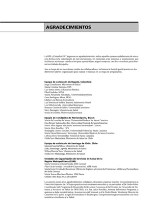 La OPS y Cinterfor/OIT expresan su agradecimiento a todos aquellos quienes colaboraron de una u
otra forma en la elaboración de este documento. En particular a las personas e instituciones que
facilitaron su tiempo y dedicación para aportar ideas, sugerir mejoras, y en fin, contribuir para obte-
ner un trabajo de equipo.
Aun a riesgo de no mencionar a todos los colaboradores, incluimos la lista de participantes en los
diferentes talleres organizados para validar el manual en su etapa de preparación.
Equipo de validación de Bogotá, Colombia:
Jorge Castellanos. Ministerio de Salud
María Cristina Taborda. OPS
Luz Teresa Horta. Educación Médica
Elba Cordoba. SENA
María Alexandra Matallana. Universidad Javeriana
Dora Rodríguez Mora. SENA
Gladys Leal Bernal. Consultora
Luz Mariela de la Hoz. Escuela Enfermería Ubaté
Luz Mila Lourido. Universidad Javeriana
Rosaura Cortés de Telles. Universidad Javeriana
Mery Barragán. Ministerio de Salud
Sonia de Zubiria. Universidad Javeriana
Equipo de validación de Florianópolis, Brasil:
Maria de Lourdes de Souza. Universidad Federal de Santa Catarina
Elza Berger Salema Coelho. Universidad Federal de Santa Catarina
Maria Alice Sigaud Machado. Instituto Nacional del Cáncer.
María Alice Roschke. OPS
Rosángela Leonor Goulart. Universidad Federal de Santa Catarina
María Elena Bittencourt Westrupp. Universidad Federal de Santa Catarina
Lidvina Horr. Universidad Federal de Santa Catarina
Hilda Toro Madariaza. Ministerio de Salud de Chile
Equipo de validación de Santiago de Chile, Chile:
Manuel Guerra Ulloa. Ministerio de Salud
Erika Hennings Cepeda. Ministerio de Salud
Wilma Huerta Toro, Ministerio de Salud
Hilda Toro Madariaga. Ministerio de Salud
Unidades de Capacitación de Servicios de Salud de la
Región Metropolitana (SSM):
María Verónica Arrieta Parada. SSM Central.
Pilar Giralt Armijo. Unidad de Capacitación, SSM Norte
María Irene Fernández Inostroza. Oficina de Registro y Control de Profesiones Médicas y Paramédicas
del SSM Oriente
María Teresa Martínez Muñoz. SSM Norte
Sandra Ortiz Ruiz. SSM Occidente
Los autores, junto a los agradecimientos señalados, deseamos expresar nuestro reconocimiento a la
Dirección Superior de OPS que apoyó en todo momento esta obra y, en particular, al Dr. Pedro Brito,
Coordinador del Programa de Desarrollo de Recursos Humanos de la División de Desarrollo de Sis-
temas y Servicios de Salud de OPS/OMS, a la Sra. Alice Roschke, Asesora del mismo Programa, a
quienes se debe esta iniciativa y la estructura del Manual, y al Sr. Pedro DanielWeinberg, Director de
Cinterfor/OIT, quien acogió de inmediato el desafío para comprometerse generosamente con estas
temáticas vinculadas a la Salud.
AGRADECIMIENTOS
 