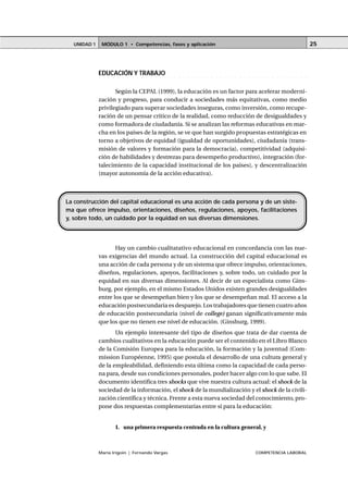 MÓDULO 1 • Competencias, fases y aplicaciónUNIDAD 1
María Irigoin | Fernando Vargas COMPETENCIA LABORAL
25
○ ○ ○ ○ ○ ○ ○ ○ ○ ○ ○ ○ ○ ○ ○ ○ ○ ○ ○ ○ ○ ○ ○ ○ ○ ○ ○ ○ ○ ○ ○ ○ ○ ○ ○ ○ ○ ○ ○ ○ ○ ○ ○ ○ ○
EDUCACIÓN Y TRABAJO
Según la CEPAL (1999), la educación es un factor para acelerar moderni-
zación y progreso, para conducir a sociedades más equitativas, como medio
privilegiado para superar sociedades inseguras, como inversión, como recupe-
ración de un pensar crítico de la realidad, como reducción de desigualdades y
como formadora de ciudadanía. Si se analizan las reformas educativas en mar-
cha en los países de la región, se ve que han surgido propuestas estratégicas en
torno a objetivos de equidad (igualdad de oportunidades), ciudadanía (trans-
misión de valores y formación para la democracia), competitividad (adquisi-
ción de habilidades y destrezas para desempeño productivo), integración (for-
talecimiento de la capacidad institucional de los países), y descentralización
(mayor autonomía de la acción educativa).
Hay un cambio cualitatativo educacional en concordancia con las nue-
vas exigencias del mundo actual. La construcción del capital educacional es
una acción de cada persona y de un sistema que ofrece impulso, orientaciones,
diseños, regulaciones, apoyos, facilitaciones y, sobre todo, un cuidado por la
equidad en sus diversas dimensiones. Al decir de un especialista como Gins-
burg, por ejemplo, en el mismo Estados Unidos existen grandes desigualdades
entre los que se desempeñan bien y los que se desempeñan mal. El acceso a la
educación postsecundaria es desparejo. Los trabajadores que tienen cuatro años
de educación postsecundaria (nivel de college) ganan significativamente más
que los que no tienen ese nivel de educación. (Ginsburg, 1999).
Un ejemplo interesante del tipo de diseños que trata de dar cuenta de
cambios cualitativos en la educación puede ser el contenido en el Libro Blanco
de la Comisión Europea para la educación, la formación y la juventud (Com-
mission Européenne, 1995) que postula el desarrollo de una cultura general y
de la empleabilidad, definiendo esta última como la capacidad de cada perso-
na para, desde sus condiciones personales, poder hacer algo con lo que sabe. El
documento identifica tres shocks que vive nuestra cultura actual: el shock de la
sociedad de la información, el shock de la mundialización y el shock de la civili-
zación científica y técnica. Frente a esta nueva sociedad del conocimiento, pro-
pone dos respuestas complementarias entre sí para la educación:
1. una primera respuesta centrada en la cultura general, y
La construcción del capital educacional es una acción de cada persona y de un siste-
ma que ofrece impulso, orientaciones, diseños, regulaciones, apoyos, facilitaciones
y, sobre todo, un cuidado por la equidad en sus diversas dimensiones.
 