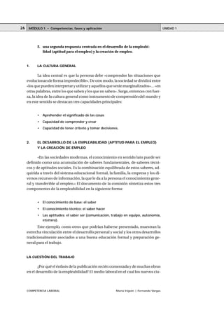 COMPETENCIA LABORAL María Irigoin | Fernando Vargas
MÓDULO 1 • Competencias, fases y aplicación UNIDAD 126
2. una segunda respuesta centrada en el desarrollo de la empleabi-
lidad (aptitud para el empleo) y la creación de empleo.
1. LA CULTURA GENERAL
La idea central es que la persona debe «comprender las situaciones que
evolucionan de forma impredecible». De otro modo, la sociedad se dividirá entre
«los que pueden interpretar y utilizar y aquellos que serán marginalizados»... «en
otras palabras, entre los que saben y los que no saben». Surge, entonces con fuer-
za, la idea de la cultura general como instrumento de comprensión del mundo y
en este sentido se destacan tres capacidades principales:
• Aprehender el significado de las cosas
• Capacidad de comprender y crear
• Capacidad de tener criterio y tomar decisiones.
2. EL DESARROLLO DE LA EMPLEABILIDAD (APTITUD PARA EL EMPLEO)
Y LA CREACIÓN DE EMPLEO
«En las sociedades modernas, el conocimiento en sentido lato puede ser
definido como una acumulación de saberes fundamentales, de saberes técni-
cos y de aptitudes sociales. Es la combinación equilibrada de estos saberes, ad-
quirida a través del sistema educacional formal, la familia, la empresa y los di-
versos recursos de información, la que le da a la persona el conocimiento gene-
ral y transferible al empleo.» El documento de la comisión sintetiza estos tres
componentes de la empleabilidad en la siguiente forma:
• El conocimiento de base: el saber
• El conocimiento técnico: el saber hacer
• Las aptitudes: el saber ser (comunicación, trabajo en equipo, autonomía,
etcétera).
Este ejemplo, como otros que podrían haberse presentado, muestran la
estrecha vinculación entre el desarrollo personal y social y los otros desarrollos
tradicionalmente asociados a una buena educación formal y preparación ge-
neral para el trabajo.
LA CUESTIÓN DEL TRABAJO
¿Por qué el énfasis de la publicación recién comentada y de muchas obras
en el desarrollo de la empleabilidad? El medio laboral en el cual los nuevos ciu-
 