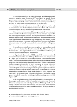 COMPETENCIA LABORAL María Irigoin | Fernando Vargas
MÓDULO 1 • Competencias, fases y aplicación UNIDAD 128
En el ámbito cuantitativo no puede soslayarse la crítica situación del
empleo en la región. Según cifras de la OIT 7
para el 2001, las tasas de desem-
pleo en la mayoría de los países mantuvieron la tendencia del año 2000, el pro-
medio se ubicó en el 8.3% durante el primer trimestre y, a excepción de Brasil y
Ecuador, los demás países vieron incrementar sus tasas de paro.
Las proyecciones económicas del conjunto de la región no permiten esti-
mar crecimientos en el Producto Bruto lo cual no actúa a favor de la generación
de nuevos empleos. Así que la tendencia probablemente se mantenga.
Evidentemente, en el escenario laboral, la generación de nuevos empleos
está atada a diferentes factores. Por ejemplo, el caso de la salud, es muy sensible
a la inversión pública y a la evolución en la implantación de las reformas a los
sistemas de salud. Pero, indudablemente, los nuevos empleos del sector salud
no se apartan de las características de incorporación de conocimiento, capaci-
dades de interactuar con tecnologías de información, así como una amplia gama
de competencias sociales, de relacionamiento y comunicación con las perso-
nas.
En suma las oportunidades de nuevos empleos no se ensanchan cuanti-
tativamente a un ritmo similar al crecimiento en la oferta laboral pero sí cam-
bian en cuanto a la incorporación de nuevas características cualitativas para
definir lo que sería un desempeño laboral exitoso.
La Organización Internacional del Trabajo (OIT) se encuentra impul-
sando actualmente, a nivel mundial, lo que ha denominado el trabajo decen-
te o digno, que se refiere a la necesidad de hombres y mujeres de acceder,
junto a sus familias, a un trabajo digno que permita un nivel de vida decente.
Es un concepto dinámico, en relación con los valores y objetivos de cada so-
ciedad, pero que debe, en todos los casos, sobrepasar las normas básicas so-
ciales en cuanto al umbral para el trabajo y el empleo que abarca derechos
universales y relacionarse con la dignidad de las personas y de la vida huma-
na. Para promover el trabajo decente, OIT propone una síntesis de cuatro ob-
jetivos estratégicos: conseguir que se respeten los principios y derechos fun-
damentales en el trabajo; crear mayores oportunidades de empleo y de in-
gresos; extender la protección social (seguridad humana); y promover el diá-
logo social.8
Desde otras organizaciones internacionales, países y organizaciones la-
borales, pueden destacarse múltiples iniciativas interesantes en el plano de la
búsqueda de respuestas a la calidad y condiciones del trabajo o a la falta de
trabajo. Desde la vinculación con el mundo de la educación, destacamos dos
tipos de esfuerzos que son los observatorios del empleo y las organizaciones en
aprendizaje permanente.
○ ○ ○ ○ ○ ○ ○ ○ ○ ○ ○ ○ ○ ○ ○ ○ ○ ○ ○ ○ ○ ○ ○ ○ ○ ○ ○ ○ ○ ○ ○ ○ ○ ○ ○ ○ ○ ○ ○ ○ ○ ○ ○ ○ ○
7 Panorama Laboral 2001, OIT Oficina Regional para América Latina y El Caribe, Lima 2001.
8 OIT, Memoria del Director general, 87ª Conferencia general, 1999.
 