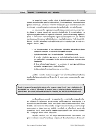 MÓDULO 1 • Competencias, fases y aplicaciónUNIDAD 1
María Irigoin | Fernando Vargas COMPETENCIA LABORAL
29
Los observatorios del empleo miran la flexibilización interna del campo
laboral atendiendo a la polifuncionalidad, las jornadas flexibles, la remuneración
por desempeño, y a la llamada flexibilización externa que, desafortunadamente
se concreta en muchos países como una desregulación del mercado laboral.
Los cambios en las organizaciones laborales son también muy importan-
tes. Hace ya más de una década que se trabaja la idea de organizaciones en
aprendizaje permanente u organizaciones que aprenden (learning organiza-
tions) o, como se les llama en España, organizaciones aprendices. Un informe
de síntesis del Centro de la Unión Europea para la Formación Profesional (CE-
DEFOP) establecía que la organización innovadora y que aprende se caracteri-
za por (Delcourt, 1997):
• Las multihabilidades de sus trabajadores, necesarias por el cambio desde
una definición rígida a una definición flexible de tareas
• La desegmentación entre el nivel superior y el nivel operacional
• El carácter estratégico que asume la creciente importancia de las relacio-
nes horizontales comparadas con las relaciones jerárquicas como vínculos
funcionales
• El desarrollo de la participación y la ampliación de las responsabilidades
vinculadas a un puesto de trabajo o función
• La búsqueda de la innovación versus la repetición.
Cambios como los mencionados provocan también cambio en la forma
de abordar la capacitación y el desarrollo de los recursos humanos en las orga-
nizaciones.
La educación, en general, y la capacitación, en particular, no pueden ha-
cer milagros. Sería ingenuo pensar que un problema en una organización va a
solucionarse a través de un curso. Toda buena detección de necesidades mos-
trará las intervenciones relacionadas con procesos de enseñanza/aprendizaje
que pueden en mayor o menor medida contribuir a la solución de uno o más
problemas, que la mayoría de las veces son multicausales, así como compues-
tas y complejas deben ser las respuestas.
Hay una variedad cada vez mayor de intervenciones relacionadas con
procesos de enseñanza/aprendizaje empezando desde la distinción de modali-
Desde el campo de la capacitación y desarrollo, cada vez más se tiende a una mirada sistémica
preocupada por lo que en el lenguaje de algunos autores se ha denominado las intervencio-
nes con y sin proceso de enseñanza/aprendizaje (learning and non-learning interventions).
 