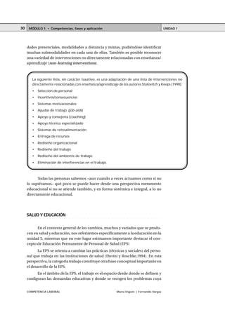 COMPETENCIA LABORAL María Irigoin | Fernando Vargas
MÓDULO 1 • Competencias, fases y aplicación UNIDAD 130
dades presenciales, modalidades a distancia y mixtas, pudiéndose identificar
muchas submodalidades en cada una de ellas. También es posible reconocer
una variedad de intervenciones no directamente relacionadas con enseñanza/
aprendizaje (non-learning interventions).
Todas las personas sabemos –aun cuando a veces actuamos como si no
lo supiéramos– qué poco se puede hacer desde una perspectiva meramente
educacional si no se atiende también, y en forma sistémica e integral, a lo no
directamente educacional.
○ ○ ○ ○ ○ ○ ○ ○ ○ ○ ○ ○ ○ ○ ○ ○ ○ ○ ○ ○ ○ ○ ○ ○ ○ ○ ○ ○ ○ ○ ○ ○ ○ ○ ○ ○ ○ ○ ○ ○ ○ ○ ○ ○
SALUD Y EDUCACIÓN
En el contexto general de los cambios, muchos y variados que se produ-
cen en salud y educación, nos referiremos específicamente a la educación en la
unidad 5, mientras que en este lugar estimamos importante destacar el con-
cepto de Educación Permanente de Personal de Salud (EPS)
La EPS se orienta a cambiar las prácticas (técnicas y sociales) del perso-
nal que trabaja en las instituciones de salud (Davini y Roschke,1994). En esta
perspectiva, la categoría trabajo constituye otra base conceptual importante en
el desarrollo de la EPS.
En el ámbito de la EPS, el trabajo es el espacio desde donde se definen y
configuran las demandas educativas y donde se recogen los problemas cuya
La siguiente lista, sin carácter taxativo, es una adaptación de una lista de intervenciones no
directamente relacionadas con enseñanza/aprendizaje de los autores Stolovitch y Keeps (1998):
• Selección de personal
• Incentivos/consecuencias
• Sistemas motivacionales
• Ayudas de trabajo (job-aids)
• Apoyo y consejería (coaching)
• Apoyo técnico especializado
• Sistemas de retroalimentación
• Entrega de recursos
• Rediseño organizacional
• Rediseño del trabajo
• Rediseño del ambiente de trabajo
• Eliminación de interferencias en el trabajo.
 
