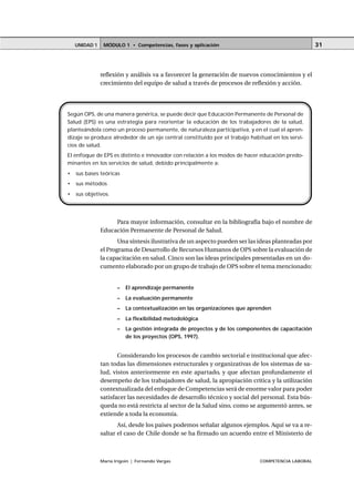 MÓDULO 1 • Competencias, fases y aplicaciónUNIDAD 1
María Irigoin | Fernando Vargas COMPETENCIA LABORAL
31
reflexión y análisis va a favorecer la generación de nuevos conocimientos y el
crecimiento del equipo de salud a través de procesos de reflexión y acción.
Para mayor información, consultar en la bibliografía bajo el nombre de
Educación Permanente de Personal de Salud.
Una síntesis ilustrativa de un aspecto pueden ser las ideas planteadas por
el Programa de Desarrollo de Recursos Humanos de OPS sobre la evaluación de
la capacitación en salud. Cinco son las ideas principales presentadas en un do-
cumento elaborado por un grupo de trabajo de OPS sobre el tema mencionado:
– El aprendizaje permanente
– La evaluación permanente
– La contextualización en las organizaciones que aprenden
– La flexibilidad metodológica
– La gestión integrada de proyectos y de los componentes de capacitación
de los proyectos (OPS, 1997).
Considerando los procesos de cambio sectorial e institucional que afec-
tan todas las dimensiones estructurales y organizativas de los sistemas de sa-
lud, vistos anteriormente en este apartado, y que afectan profundamente el
desempeño de los trabajadores de salud, la apropiación crítica y la utilización
contextualizada del enfoque de Competencias será de enorme valor para poder
satisfacer las necesidades de desarrollo técnico y social del personal. Esta bús-
queda no está restricta al sector de la Salud sino, como se argumentó antes, se
extiende a toda la economía.
Así, desde los países podemos señalar algunos ejemplos. Aquí se va a re-
saltar el caso de Chile donde se ha firmado un acuerdo entre el Ministerio de
Según OPS, de una manera genérica, se puede decir que Educación Permanente de Personal de
Salud (EPS) es una estrategia para reorientar la educación de los trabajadores de la salud,
planteándola como un proceso permanente, de naturaleza participativa, y en el cual el apren-
dizaje se produce alrededor de un eje central constituido por el trabajo habitual en los servi-
cios de salud.
El enfoque de EPS es distinto e innovador con relación a los modos de hacer educación predo-
minantes en los servicios de salud, debido principalmente a:
• sus bases teóricas
• sus métodos
• sus objetivos.
 