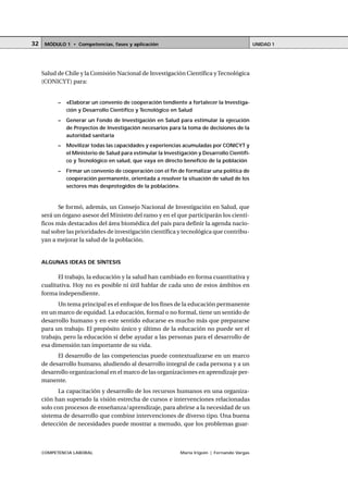 COMPETENCIA LABORAL María Irigoin | Fernando Vargas
MÓDULO 1 • Competencias, fases y aplicación UNIDAD 132
Salud de Chile y la Comisión Nacional de Investigación Científica yTecnológica
(CONICYT) para:
– «Elaborar un convenio de cooperación tendiente a fortalecer la Investiga-
ción y Desarrollo Científico y Tecnológico en Salud
– Generar un Fondo de Investigación en Salud para estimular la ejecución
de Proyectos de Investigación necesarios para la toma de decisiones de la
autoridad sanitaria
– Movilizar todas las capacidades y experiencias acumuladas por CONICYT y
el Ministerio de Salud para estimular la Investigación y Desarrollo Científi-
co y Tecnológico en salud, que vaya en directo beneficio de la población
– Firmar un convenio de cooperación con el fin de formalizar una política de
cooperación permanente, orientada a resolver la situación de salud de los
sectores más desprotegidos de la población».
Se formó, además, un Consejo Nacional de Investigación en Salud, que
será un órgano asesor del Ministro del ramo y en el que participarán los cientí-
ficos más destacados del área biomédica del país para definir la agenda nacio-
nal sobre las prioridades de investigación científica y tecnológica que contribu-
yan a mejorar la salud de la población.
ALGUNAS IDEAS DE SÍNTESIS
El trabajo, la educación y la salud han cambiado en forma cuantitativa y
cualitativa. Hoy no es posible ni útil hablar de cada uno de estos ámbitos en
forma independiente.
Un tema principal es el enfoque de los fines de la educación permanente
en un marco de equidad. La educación, formal o no formal, tiene un sentido de
desarrollo humano y en este sentido educarse es mucho más que prepararse
para un trabajo. El propósito único y último de la educación no puede ser el
trabajo, pero la educación sí debe ayudar a las personas para el desarrollo de
esa dimensión tan importante de su vida.
El desarrollo de las competencias puede contextualizarse en un marco
de desarrollo humano, aludiendo al desarrollo integral de cada persona y a un
desarrollo organizacional en el marco de las organizaciones en aprendizaje per-
manente.
La capacitación y desarrollo de los recursos humanos en una organiza-
ción han superado la visión estrecha de cursos e intervenciones relacionadas
solo con procesos de enseñanza/aprendizaje, para abrirse a la necesidad de un
sistema de desarrollo que combine intervenciones de diverso tipo. Una buena
detección de necesidades puede mostrar a menudo, que los problemas guar-
 