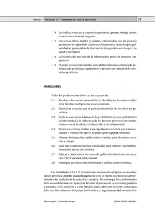 MÓDULO 1 • Competencias, fases y aplicaciónUNIDAD 1
María Irigoin | Fernando Vargas COMPETENCIA LABORAL
37
1.14 Las indicaciones para las pruebas genéticas (genetic testing) y/o in-
tervenciones basadas en genes
1.15 Los temas éticos, legales y sociales relacionados con las pruebas
genéticas y el registro de la información genética (por ejemplo, pri-
vacidad, el potencial de la discriminación genética en el seguro de
salud y el empleo)
1.16 La historia del mal uso de la información genética humana (eu-
genesia)
1.17 El papel de los profesionales en la derivación a los servicios de ge-
nética, o la provisión, seguimiento, y revisión de calidad de los ser-
vicios genéticos.
○ ○ ○ ○ ○ ○ ○ ○ ○ ○ ○ ○ ○ ○ ○ ○ ○ ○ ○ ○ ○ ○ ○ ○ ○ ○ ○ ○ ○ ○ ○ ○ ○ ○ ○ ○ ○ ○ ○ ○ ○ ○ ○ ○ ○
HABILIDADES
Todos los profesionales deberían ser capaces de:
2.1 Recabar información sobre la historia familiar, incluyendo una his-
toria familiar multigeneracional apropiada
2.2 Identificar usuarios que se podrían beneficiar de los servicios ge-
néticos
2.3 Explicar conceptos básicos de la probabilidad y susceptibilidad a
la enfermedad, y la influencia de los factores genéticos en el man-
tenimiento de la salud, y el desarrollo de la enfermedad
2.4 Buscar asistencia y derivar a los expertos en Genética que sean ade-
cuados y recursos de apoyo de pares (peer support resources)
2.5 Obtener información creíble sobre Genética para sí mismo, usua-
rios y colegas
2.6 Usar efectivamente nuevas tecnologías para obtener (current) in-
formación acerca de Genética
2.7 Educar a otros acerca de temas de política focalizada en los usua-
rios (client-focused policy issues)
2.8 Participar en educación profesional y pública sobre Genética.
Las habilidades 2.9 a 2.17 delinean los componentes del proceso de orien-
tación genética (genetic-counseling process) y no se espera que todos los profe-
sionales del cuidado de la salud las cumplan. Sin embargo, los profesionales
de la salud deberían ser capaces de facilitar el proceso de orientación genética
y preparar a los usuarios y a sus familias para saber qué esperar; comunicar
información relevante al equipo de Genética, y seguimiento del usuario des-
 