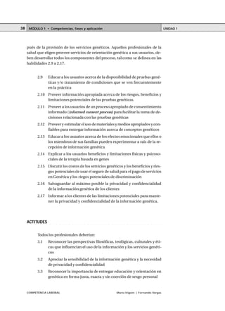 COMPETENCIA LABORAL María Irigoin | Fernando Vargas
MÓDULO 1 • Competencias, fases y aplicación UNIDAD 138
pués de la provisión de los servicios genéticos. Aquellos profesionales de la
salud que eligen proveer servicios de orientación genética a sus usuarios, de-
ben desarrollar todos los componentes del proceso, tal como se delinea en las
habilidades 2.9 a 2.17.
2.9 Educar a los usuarios acerca de la disponibilidad de pruebas gené-
ticas y/o tratamiento de condiciones que se ven frecuentemente
en la práctica
2.10 Proveer información apropiada acerca de los riesgos, beneficios y
limitaciones potenciales de las pruebas genéticas.
2.11 Proveer a los usuarios de un proceso apropiado de consentimiento
informado (informed consent process) para facilitar la toma de de-
cisiones relacionada con las pruebas genéticas
2.12 Proveer y estimular el uso de materiales y medios apropiados y con-
fiables para entregar información acerca de conceptos genéticos
2.13 Educar a los usuarios acerca de los efectos emocionales que ellos o
los miembros de sus familias pueden experimentar a raíz de la re-
cepción de información genética
2.14 Explicar a los usuarios beneficios y limitaciones físicas y psicoso-
ciales de la terapia basada en genes
2.15 Discutir los costos de los servicios genéticos y los beneficios y ries-
gos potenciales de usar el seguro de salud para el pago de servicios
en Genética y los riegos potenciales de discriminación
2.16 Salvaguardar al máximo posible la privacidad y confidencialidad
de la información genética de los clientes
2.17 Informar a los clientes de las limitaciones potenciales para mante-
ner la privacidad y confidencialidad de la información genética.
○ ○ ○ ○ ○ ○ ○ ○ ○ ○ ○ ○ ○ ○ ○ ○ ○ ○ ○ ○ ○ ○ ○ ○ ○ ○ ○ ○ ○ ○ ○ ○ ○ ○ ○ ○ ○ ○ ○ ○ ○ ○ ○ ○
ACTITUDES
Todos los profesionales deberían:
3.1 Reconocer las perspectivas filosóficas, teológicas, culturales y éti-
cas que influencian el uso de la información y los servicios genéti-
cos
3.2 Apreciar la sensibilidad de la información genética y la necesidad
de privacidad y confidencialidad
3.3 Reconocer la importancia de entregar educación y orientación en
genética en forma justa, exacta y sin coerción de sesgo personal
 