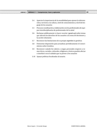 MÓDULO 1 • Competencias, fases y aplicaciónUNIDAD 1
María Irigoin | Fernando Vargas COMPETENCIA LABORAL
39
3.4 Apreciar la importancia de la sensibilidad para ajustar la informa-
ción y servicios a la cultura, nivel de conocimientos y nivel de len-
guaje de los usuarios
3.5 Procurar coordinación y colaboración con los profesionales de equi-
pos interdisciplinarios de profesionales de la salud
3.6 Reclamar públicamente (o hacer vocería) (speak out) sobre temas
que afectan los derechos de los usuarios a la toma de decisiones y
la acción voluntaria
3.7 Reconocer las limitaciones de su propia expertise en genética
3.8 Demostrar disposición para actualizar periódicamente el conoci-
miento sobre Genética
3.9 Reconocer cuándo los valores y sesgos personales respecto a te-
mas éticos, sociales, culturales, religiosos y étnicos pueden afectar
o interferir con el cuidado que se provee a los usuarios
3.10 Apoyar políticas focalizadas al usuario.
 