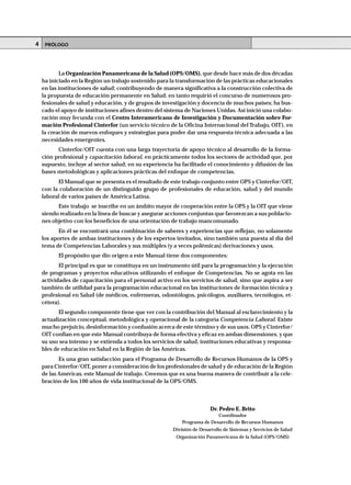 La Organización Panamericana de la Salud (OPS/OMS), que desde hace más de dos décadas
ha iniciado en la Región un trabajo sostenido para la transformación de las prácticas educacionales
en las instituciones de salud; contribuyendo de manera significativa a la construcción colectiva de
la propuesta de educación permanente en Salud, en tanto requirió el concurso de numerosos pro-
fesionales de salud y educación, y de grupos de investigación y docencia de muchos países; ha bus-
cado el apoyo de instituciones afines dentro del sistema de Naciones Unidas. Así inició una colabo-
ración muy fecunda con el Centro Interamericano de Investigación y Documentación sobre For-
mación Profesional Cinterfor (un servicio técnico de la Oficina Internacional del Trabajo, OIT), en
la creación de nuevos enfoques y estrategias para poder dar una respuesta técnica adecuada a las
necesidades emergentes.
Cinterfor/OIT cuenta con una larga trayectoria de apoyo técnico al desarrollo de la forma-
ción profesional y capacitación laboral, en prácticamente todos los sectores de actividad que, por
supuesto, incluye al sector salud; en su experiencia ha facilitado el conocimiento y difusión de las
bases metodológicas y aplicaciones prácticas del enfoque de competencias.
El Manual que se presenta es el resultado de este trabajo conjunto entre OPS y Cinterfor/OIT,
con la colaboración de un distinguido grupo de profesionales de educación, salud y del mundo
laboral de varios países de América Latina.
Este trabajo se inscribe en un ámbito mayor de cooperación entre la OPS y la OIT que viene
siendo realizado en la línea de buscar y asegurar acciones conjuntas que favorezcan a sus poblacio-
nes objetivo con los beneficios de una orientación de trabajo mancomunado.
En él se encontrará una combinación de saberes y experiencias que reflejan, no solamente
los aportes de ambas instituciones y de los expertos invitados, sino también una puesta al día del
tema de Competencias Laborales y sus múltiples (y a veces polémicas) derivaciones y usos.
El propósito que dio origen a este Manual tiene dos componentes:
El principal es que se constituya en un instrumento útil para la programación y la ejecución
de programas y proyectos educativos utilizando el enfoque de Competencias. No se agota en las
actividades de capacitación para el personal activo en los servicios de salud, sino que aspira a ser
también de utilidad para la programación educacional en las instituciones de formación técnica y
profesional en Salud (de médicos, enfermeras, odontólogos, psicólogos, auxiliares, tecnólogos, et-
cétera).
El segundo componente tiene que ver con la contribución del Manual al esclarecimiento y la
actualización conceptual, metodológica y operacional de la categoría Competencia Laboral. Existe
mucho prejuicio, desinformación y confusión acerca de este término y de sus usos. OPS y Cinterfor/
OIT confían en que este Manual contribuya de forma efectiva y eficaz en ambas dimensiones, y que
su uso sea intenso y se extienda a todos los servicios de salud, instituciones educativas y responsa-
bles de educación en Salud en la Región de las Américas.
Es una gran satisfacción para el Programa de Desarrollo de Recursos Humanos de la OPS y
para Cinterfor/OIT, poner a consideración de los profesionales de salud y de educación de la Región
de las Américas, este Manual de trabajo. Creemos que es una buena manera de contribuir a la cele-
bración de los 100 años de vida institucional de la OPS/OMS.
Dr. Pedro E. Brito
Coordinador
Programa de Desarrollo de Recursos Humanos
División de Desarrollo de Sistemas y Servicios de Salud
Organización Panamericana de la Salud (OPS/OMS)
PRÓLOGO4
 