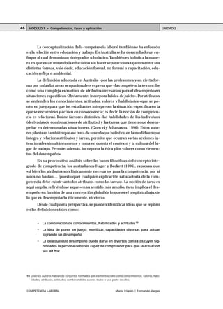 COMPETENCIA LABORAL María Irigoin | Fernando Vargas
MÓDULO 1 • Competencias, fases y aplicación UNIDAD 246
La conceptualización de la competencia laboral también se ha enfocado
en la relación entre educación y trabajo. En Australia se ha desarrollado un en-
foque al cual denominan «integrado» u holístico.También es holística la mane-
ra en que están mirando la educación sin hacer separaciones tajantes entre sus
distintas formas, vale decir, educación formal, no formal o capacitación, edu-
cación refleja o ambiental.
La definición adoptada en Australia «por las profesiones y en cierta for-
ma por todas las áreas ocupacionales» expresa que «la competencia se concibe
como una compleja estructura de atributos necesarios para el desempeño en
situaciones específicas. Obviamente, incorpora la idea de juicio». Por atributos
se entienden los conocimientos, actitudes, valores y habilidades «que se po-
nen en juego para que los estudiantes interpreten la situación específica en la
que se encuentran y actúen en consecuencia; es decir, la noción de competen-
cia es relacional. Reúne factores disímiles –las habilidades de los individuos
(derivadas de combinaciones de atributos) y las tareas que tienen que desem-
peñar en determinadas situaciones». (Gonczi y Athanasou, 1996). Estos auto-
res plantean también que «se trata de un enfoque holístico en la medida en que
integra y relaciona atributos y tareas, permite que ocurran varias acciones in-
tencionales simultáneamente y toma en cuenta el contexto y la cultura del lu-
gar de trabajo. Permite, además, incorporar la ética y los valores como elemen-
tos del desempeño».
En su provocativo análisis sobre las bases filosóficas del concepto inte-
grado de competencia, los australianos Hager y Beckett (1996), expresan que
«si bien los atributos son lógicamente necesarios para la competencia, por sí
solos no bastan..., (puesto que) cualquier explicación satisfactoria de la com-
petencia debe cubrir tanto los atributos como las tareas». La noción de tarea es
aquí amplia, refiriéndose a que «en su sentido más amplio, tarea implica el des-
empeño en función de una concepción global de lo que es el propio trabajo, de
lo que es desempeñarlo éticamente, etcétera».
Desde cualquiera perspectiva, se pueden identificar ideas que se repiten
en las definiciones tales como:
• La combinación de conocimientos, habilidades y actitudes10
• La idea de poner en juego, movilizar, capacidades diversas para actuar
logrando un desempeño
• La idea que este desempeño puede darse en diversos contextos cuyos sig-
nificados la persona debe ser capaz de comprender para que la actuación
sea ad hoc.
○ ○ ○ ○ ○ ○ ○ ○ ○ ○ ○ ○ ○ ○ ○ ○ ○ ○ ○ ○ ○ ○ ○ ○ ○ ○ ○ ○ ○ ○ ○ ○ ○ ○ ○ ○ ○ ○ ○ ○ ○ ○ ○ ○ ○
10 Diversos autores hablan de conjuntos formados por elementos tales como conocimientos, valores, habi-
lidades, atributos, actitudes, combinándolos a veces todos o una parte de ellos.
 