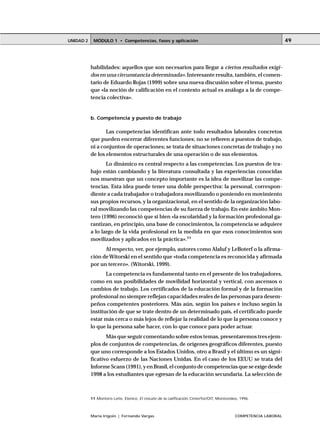 MÓDULO 1 • Competencias, fases y aplicaciónUNIDAD 2
María Irigoin | Fernando Vargas COMPETENCIA LABORAL
49
habilidades: aquellos que son necesarios para llegar a ciertos resultados exigi-
dos en una circunstancia determinada».Interesante resulta, también, el comen-
tario de Eduardo Rojas (1999) sobre una nueva discusión sobre el tema, puesto
que «la noción de calificación en el contexto actual es análoga a la de compe-
tencia colectiva».
b. Competencia y puesto de trabajo
Las competencias identifican ante todo resultados laborales concretos
que pueden encerrar diferentes funciones; no se refieren a puestos de trabajo,
ni a conjuntos de operaciones; se trata de situaciones concretas de trabajo y no
de los elementos estructurales de una operación o de sus elementos.
Lo dinámico es central respecto a las competencias. Los puestos de tra-
bajo están cambiando y la literatura consultada y las experiencias conocidas
nos muestran que un concepto importante es la idea de movilizar las compe-
tencias. Esta idea puede tener una doble perspectiva: la personal, correspon-
diente a cada trabajador o trabajadora movilizando o poniendo en movimiento
sus propios recursos, y la organizacional, en el sentido de la organización labo-
ral movilizando las competencias de su fuerza de trabajo. En este ámbito Mon-
tero (1996) reconoció que si bien «la escolaridad y la formación profesional ga-
rantizan, en principio, una base de conocimientos, la competencia se adquiere
a lo largo de la vida profesional en la medida en que esos conocimientos son
movilizados y aplicados en la práctica».11
Al respecto, ver, por ejemplo, autores como Alaluf y LeBoterf o la afirma-
ción deWitorski en el sentido que «toda competencia es reconocida y afirmada
por un tercero». (Witorski, 1999).
La competencia es fundamental tanto en el presente de los trabajadores,
como en sus posibilidades de movilidad horizontal y vertical, con ascensos o
cambios de trabajo. Los certificados de la educación formal y de la formación
profesional no siempre reflejan capacidades reales de las personas para desem-
peños competentes posteriores. Más aún, según los países e incluso según la
institución de que se trate dentro de un determinado país, el certificado puede
estar más cerca o más lejos de reflejar la realidad de lo que la persona conoce y
lo que la persona sabe hacer, con lo que conoce para poder actuar.
Más que seguir comentando sobre estos temas, presentaremos tres ejem-
plos de conjuntos de competencias, de orígenes geográficos diferentes, puesto
que uno corresponde a los Estados Unidos, otro a Brasil y el último es un signi-
ficativo esfuerzo de las Naciones Unidas. En el caso de los EEUU se trata del
Informe Scans (1991), y en Brasil, el conjunto de competencias que se exige desde
1998 a los estudiantes que egresan de la educación secundaria. La selección de
○ ○ ○ ○ ○ ○ ○ ○ ○ ○ ○ ○ ○ ○ ○ ○ ○ ○ ○ ○ ○ ○ ○ ○ ○ ○ ○ ○ ○ ○ ○ ○ ○ ○ ○ ○ ○ ○ ○ ○ ○ ○ ○ ○ ○
11 Montero Leite, Elenice, El rescate de la calificación, Cinterfor/OIT, Montevideo, 1996.
 