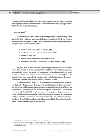COMPETENCIA LABORAL María Irigoin | Fernando Vargas
MÓDULO 1 • Competencias, fases y aplicación UNIDAD 250
estos ejemplos busca solo abrir el interés por conocer muchos otros conjuntos
de competencias con los cuales se están realizando experiencias y capitalizan-
do resultados en distintos lugares.
El Informe Scans12
El Informe Scans forma parte, como lo ha planteado Alan Ginsburg, de lo
que se ha dado en llamar «una historia de preocupación en EEUU por el buen
desempeño». (Ginsburg & Lemke, 1999). Esta preocupación tiene hitos que cro-
nológicamente presentan este orden:
• El informe sobre «Una nación en riesgo», 1983
• El panel sobre metas de la educación nacional, 1990
• El Informe SCANS, 1991
• El Acta de educación primaria y secundaria, 1994
• El discurso del presidente Clinton sobre el estado del país, 1999.
Después de la alarma nacional provocada por el contenido del informe
sobre «Una nación en riesgo», el Informe Scans fue un producto muy cuidado,
desarrollado con una participación importante y revisado y validado técnica-
mente. Lo utilizamos aquí como un caso ilustrativo que nos ha servido más de
una vez como base para ordenar competencias y diseñar programas de capaci-
tación, con las necesarias adaptaciones a contextos locales.
El Informe Scans,13
de los EEUU, puede ser considerado como un ejem-
plo ilustrativo de un modelo de competencias. Establece que «los conocimien-
tos prácticos en el lugar de trabajo» consisten en dos elementos: una Base y un
conjunto de Competencias. En la Base distinguen: Habilidades y Cualidades
personales. En las Habilidades, leer (textos, tablas, gráficos, diagramas...) y es-
cribir; y habilidades relacionadas con Matemáticas y Computación (mantener
archivos, calcular resultados o aplicar procedimientos de control estadístico).
En el caso de las Cualidades Personales, Responsabilidad, Autoestima, Sociabi-
lidad, Autocontrol e Integridad y Honradez.
○ ○ ○ ○ ○ ○ ○ ○ ○ ○ ○ ○ ○ ○ ○ ○ ○ ○ ○ ○ ○ ○ ○ ○ ○ ○ ○ ○ ○ ○ ○ ○ ○ ○ ○ ○ ○ ○ ○ ○ ○ ○ ○ ○
12 Secretary´s Commission on Achieving Necessary Skills (SCANS), 1991.
13 SCANS data de 1991, pero a pesar del tiempo transcurrido, se aplica actualmente con buenos resultados,
(ver, por ejemplo, informe de EEUU a la reunión del “Human Resources Group” de la APEC, Santiago de
Chile, enero de 1999).
 