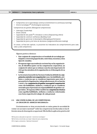 COMPETENCIA LABORAL María Irigoin | Fernando Vargas
MÓDULO 1 • Competencias, fases y aplicación UNIDAD 252
Algunos puntos a destacar:
• Este conjunto de competencias es el resultado de un trabajo par-
ticipativo a través de grupos focales, entrevistas,encuestas y otros
tipos de consultas.
• El esquema sigue una tendencia creciente hoy en las organizacio-
nes, de identificar junto con las competencias corporativas, un
conjunto de valores que se estiman como los más importantes de
vivir por los miembros de la organización en el desempeño de su
trabajo.
• La Secretaría General de las Naciones Unidas ha definido las com-
petencias centrales(core competencies) como «las habilidades,atri-
butos y conductas que se consideran importantes para todo el
personal de la Organización, independientemente de su función
o nivel» y las competencias de gestión (managerial competencies)
como «las habilidades, atributos y conductas que se consideran
esenciales para el personal con responsabilidades de gestión o su-
pervisión». El esquema define también las competencias técnicas
como aquellas habilidades, atributos y conductas «relacionadas
con el área respectiva de trabajo» de cada personal.
2.3. UNA VISIÓN GLOBAL DE LAS COMPETENCIAS;
LA CREACIÓN DE «MARCOS NACIONALES»
Crecientemente se viene reconociendo en varios países la necesidad de
contar con un marco nacional17
sobre las competencias involucradas en las di-
ferentes áreas de desempeño ocupacional. Ello facilita la aplicación práctica del
• Compromiso con el aprendizaje continuo (Commitment to continuous learning)
• Interés tecnológico15
(Technological awareness).
Competencias de gestión (Managerial competencies)
• Liderazgo (Leadership)
• Visión (Vision)
• Capacidad de dar poder16
o fortalecer a otros (Empowering others)
• Capacidad de construir confianzas (Building trust)
• Capacidad de gerenciar el desempeño (Managing performance)
• Capacidad de juicio y de toma de decisiones (Judgement/Decision-making)
En anexo, al final del capítulo, se presentan los indicadores de comportamiento para cada
valor y cada competencia.
○ ○ ○ ○ ○ ○ ○ ○ ○ ○ ○ ○ ○ ○ ○ ○ ○ ○ ○ ○ ○ ○ ○ ○ ○ ○ ○ ○ ○ ○ ○ ○ ○ ○ ○ ○ ○ ○ ○ ○ ○ ○ ○ ○
15 No parece adecuada la expresión “conciencia tecnológica”.
16 No hemos encontrado una mejor traducción para empowering
17 En inglés se denomina “National Framework”
 