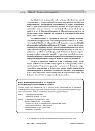 MÓDULO 1 • Competencias, fases y aplicaciónUNIDAD 2
María Irigoin | Fernando Vargas COMPETENCIA LABORAL
55
La definición de las áreas en las cuales se lleva a cabo el ejercicio laboral
en un país, esto es el marco nacional de competencias, puede tener diferentes
denominaciones y fuentes según el país. Por ejemplo en el caso colombiano, el
marco se definió utilizando la Clasificación Nacional de Ocupaciones; en Bra-
sil, se definió un marco nacional en el ámbito de la Educación Media Técnica a
partir de la Ley de Directrices Básicas para la Educación y como parte de los
referentes curriculares nacionales que emanaron de la Secretaría de Educación
Media Técnica (SEMTEC).
En el caso de España, la Ley General de Educación18
consagró un solo sis-
tema de formación profesional conformado por tres subsistemas: el de forma-
ción reglada (del ámbito de la Educación); el de formación ocupacional dirigido
a desempleados (del ámbito del Ministerio del Trabajo) y el de formación conti-
nua dirigido a trabajadores activos y manejado por una organización adminis-
trada conjuntamente por gobierno, empleadores y trabajadores (el FORCEM). A
partir de esto se definió la «metodología para la definición de titulaciones profe-
sionales»; con base en estudios sectoriales y caracterizaciones de las áreas pro-
fesionales del sistema productivo se llegó a definir veintidós familias ocupacio-
nales que se incluyeron en el catálogo de títulos de formación profesional.
El Servicio Nacional de Aprendizaje SENA, la institución pública de for-
mación profesional en Colombia, definió a partir de su trabajo con la Clasifica-
ción Nacional de Ocupaciones, que incluye nueve áreas de desempeño ocupa-
cional. Estas áreas también se definen en un sentido amplio para facilitar la
inclusión de grupos ocupacionales y ocupaciones. La matriz desarrollada por
el SENA para actualizar la clasificación nacional de ocupaciones incluye el área
de Salud y cinco niveles de preparación dentro de esa área.
El área de desempeño «salud» en la Clasificación
Nacional de Ocupaciones del SENA de Colombia
Contiene ocupaciones relacionadas con la provisión directa de servicios que se orientan al
cuidado, preservación y recuperación de la salud humana y animal. Se incluyen en esta catego-
ría las especialidades médicas, paramédicas, terapéuticas y odontológicas.
Nivel 0: Ocupaciones de Dirección:
Gerentes de Servicios a la Salud
Nivel A: Ocupaciones Profesionales en Salud:
Médicos, Odontólogos y Veterinarios
Optómetras y Otros Profesionales de Tratamiento a la Salud
Farmacéuticos, Dietistas y Nutricionistas
Profesionales en Terapia y Valoración
Enfermeras Licenciadas
○ ○ ○ ○ ○ ○ ○ ○ ○ ○ ○ ○ ○ ○ ○ ○ ○ ○ ○ ○ ○ ○ ○ ○ ○ ○ ○ ○ ○ ○ ○ ○ ○ ○ ○ ○ ○ ○ ○ ○ ○ ○ ○ ○ ○
18 Ley Orgánica 1/1990 de ordenación general del sistema educativo, conocida como LOGSE.
 