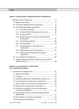 COMPETENCIA LABORAL María Irigoin | Fernando Vargas
ÍNDICE6
UNIDAD 3: IDENTIFICACIÓN Y NORMALIZACIÓN DE COMPETENCIAS
3. Identificación de competencias ........................................................... 79
3.1. Objetivo de la unidad ..................................................................... 79
3.2. Concepto de Identificación de competencias ............................. 79
3.3. Los métodos para definir competencias ...................................... 80
3.3.1. El análisis ocupacional ....................................................... 80
3.3.2. El método DACUM (Developing a Curriculum) ............... 82
3.3.3. El método AMOD................................................................. 94
3.3.4. El SCID (Systematic Curriculum and Instructional
Development) ...................................................................... 99
3.3.5. El análisis funcional (AF) ................................................... 105
3.3.6 El método ETED .................................................................. 115
3.3.7 La Estandarización o Normalización de
Competencias ..................................................................... 118
3.3.8 Utilidad de las normas de competencia ........................... 122
3.3.9 Elaboración del contenido de las normas de
competencia........................................................................ 123
3.4 Los «catálogos» de competencias ................................................ 125
3.5 Estableciendo las normas de competencia, una guía para la
aplicación práctica ......................................................................... 126
UNIDAD 4: LA EVALUACIÓN Y CERTIFICACIÓN
DE LA COMPETENCIA LABORAL
4. La evaluación de competencias............................................................ 137
4.1. Objetivo de la unidad ..................................................................... 137
4.2. Concepto ......................................................................................... 137
4.3. Evaluación tradicional vs. Evaluación por competencias .......... 139
4.4. Características de la evaluación de competencias ...................... 140
4.5. ¿Quién es quién en la evaluación de competencias? .................. 142
4.6. El proceso de la evaluación por competencias ........................... 143
4.7. La base de la evaluación: una norma de desempeño
previamente identificada ............................................................... 144
4.8 Las escalas de evaluación en las metodologías DACUM,
AMOD y SCID.................................................................................. 147
4.9. La evaluación y sus opciones de resultados ................................ 151
4.10.La recolección de evidencias ........................................................ 153
 