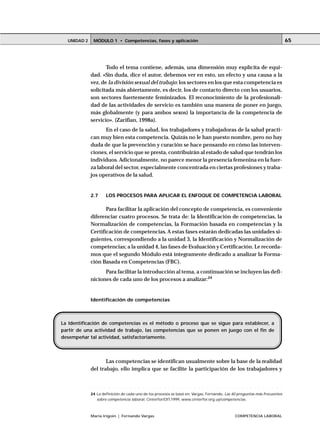 MÓDULO 1 • Competencias, fases y aplicaciónUNIDAD 2
María Irigoin | Fernando Vargas COMPETENCIA LABORAL
65
Todo el tema contiene, además, una dimensión muy explícita de equi-
dad. «Sin duda, dice el autor, debemos ver en esto, un efecto y una causa a la
vez, de la división sexual del trabajo: los sectores en los que esta competencia es
solicitada más abiertamente, es decir, los de contacto directo con los usuarios,
son sectores fuertemente feminizados. El reconocimiento de la profesionali-
dad de las actividades de servicio es también una manera de poner en juego,
más globalmente (y para ambos sexos) la importancia de la competencia de
servicio». (Zarifian, 1998a).
En el caso de la salud, los trabajadores y trabajadoras de la salud practi-
can muy bien esta competencia. Quizás no le han puesto nombre, pero no hay
duda de que la prevención y curación se hace pensando en cómo las interven-
ciones, el servicio que se presta, contribuirán al estado de salud que tendrán los
individuos. Adicionalmente, no parece menor la presencia femenina en la fuer-
za laboral del sector, especialmente concentrada en ciertas profesiones y traba-
jos operativos de la salud.
2.7 LOS PROCESOS PARA APLICAR EL ENFOQUE DE COMPETENCIA LABORAL
Para facilitar la aplicación del concepto de competencia, es conveniente
diferenciar cuatro procesos. Se trata de: la Identificación de competencias, la
Normalización de competencias, la Formación basada en competencias y la
Certificación de competencias. A estas fases estarán dedicadas las unidades si-
guientes, correspondiendo a la unidad 3, la Identificación y Normalización de
competencias; a la unidad 4, las fases de Evaluación y Certificación. Le recorda-
mos que el segundo Módulo está íntegramente dedicado a analizar la Forma-
ción Basada en Competencias (FBC).
Para facilitar la introducción al tema, a continuación se incluyen las defi-
niciones de cada uno de los procesos a analizar:24
Identificación de competencias
Las competencias se identifican usualmente sobre la base de la realidad
del trabajo, ello implica que se facilite la participación de los trabajadores y
○ ○ ○ ○ ○ ○ ○ ○ ○ ○ ○ ○ ○ ○ ○ ○ ○ ○ ○ ○ ○ ○ ○ ○ ○ ○ ○ ○ ○ ○ ○ ○ ○ ○ ○ ○ ○ ○ ○ ○ ○ ○ ○ ○ ○
24 La definición de cada uno de los procesos se basó en: Vargas, Fernando, Las 40 preguntas más frecuentes
sobre competencia laboral, Cinterfor/OIT,1999, www.cinterfor.org.uy/competencias.
La Identificación de competencias es el método o proceso que se sigue para establecer, a
partir de una actividad de trabajo, las competencias que se ponen en juego con el fin de
desempeñar tal actividad, satisfactoriamente.
 