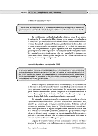 MÓDULO 1 • Competencias, fases y aplicaciónUNIDAD 2
María Irigoin | Fernando Vargas COMPETENCIA LABORAL
67
Certificación de competencias
La emisión de un certificado implica la realización previa de un proceso
de evaluación de competencias. El certificado, en un sistema normalizado, no
es un diploma que acredita estudios realizados; es una constancia de una com-
petencia demostrada y se basa, obviamente, en el estándar definido. Esto otor-
ga más transparencia a los sistemas normalizados de certificación, ya que per-
mite a los trabajadores saber lo que se espera de ellos, a los empresarios saber
qué competencias están requiriendo en su organización laboral y a las entida-
des capacitadoras sobre la orientación a dar a su currículo. El certificado es una
garantía de calidad sobre lo que los trabajadores son capaces de hacer y sobre
las competencias que poseen para ello.
Formación basada en competencias (FBC)
Una vez dispuesta la descripción de la competencia y su normalización,
la elaboración de currículos de formación para el trabajo será mucho más efi-
ciente si considera la orientación hacia la norma de competencia. Esto significa
que la formación orientada a generar competencias con referentes claros en
normas de competencia existentes tendrá mucha más eficiencia e impacto que
aquella desvinculada de las necesidades del sector empresarial.
Es necesario, no solamente que los programas de formación se orienten
a generar competencias mediante la base de las normas de competencia, sino
también que las estrategias pedagógicas sean mucho más flexibles a las tradi-
cionalmente utilizadas. De este modo, la FBC enfrenta también el reto de per-
mitir una mayor facilidad de ingreso/reingreso laboral haciendo realidad el ideal
de la formación continua. De igual forma, es necesario que permita una mayor
injerencia del participante en su proceso formativo decidiendo lo que más ne-
cesita de la formación, el ritmo y los materiales didácticos que utilizará en su
formación, así como los contenidos que requiere.
Algunas de las competencias clave en las cuales más se insiste hoy desde
la óptica de la gestión de recursos humanos, no se generan en el conocimiento
La certificación de competencias es el reconocimiento formal de la competencia demostrada
(por consiguiente evaluada) de un individuo para realizar una actividad laboral normalizada.
La formación basada en competencias (FBC) puede ser entendida como un proceso abierto y
flexible de desarrollo de competencias laborales que, con base en las competencias identifica-
das, ofrece diseños curriculares, procesos pedagógicos, materiales didácticos y actividades y
prácticas laborales a fin de desarrollar en los participantes, capacidades para integrarse en la
sociedad como ciudadanos y trabajadores.
 