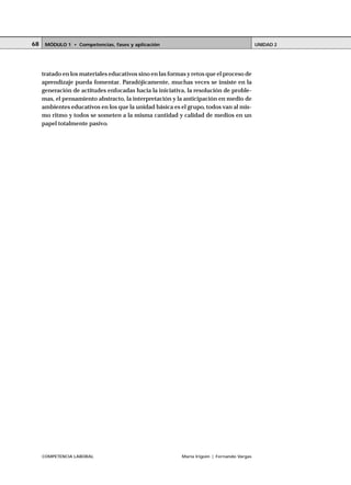 COMPETENCIA LABORAL María Irigoin | Fernando Vargas
MÓDULO 1 • Competencias, fases y aplicación UNIDAD 268
tratado en los materiales educativos sino en las formas y retos que el proceso de
aprendizaje pueda fomentar. Paradójicamente, muchas veces se insiste en la
generación de actitudes enfocadas hacia la iniciativa, la resolución de proble-
mas, el pensamiento abstracto, la interpretación y la anticipación en medio de
ambientes educativos en los que la unidad básica es el grupo, todos van al mis-
mo ritmo y todos se someten a la misma cantidad y calidad de medios en un
papel totalmente pasivo.
 