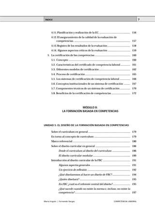 ÍNDICE
María Irigoin | Fernando Vargas COMPETENCIA LABORAL
7
4.11.Planificación y realización de la EC. ............................................ 156
4.12.El aseguramiento de la calidad de la evaluación de
competencias. ................................................................................. 157
4.13.Registro de los resultados de la evaluación................................. 158
4.14. Algunos aspectos críticos de la evaluación ................................ 159
5. La certificación de las competencias ................................................... 160
5.1. Concepto ......................................................................................... 160
5.2. Características del certificado de competencia laboral.............. 161
5.3. Diferentes modelos de certificación ............................................. 162
5.4. Proceso de certificación ................................................................. 165
5.5. Los sistemas de certificación de competencia laboral ............... 166
5.6. Conceptos institucionales de un sistema de certificación ......... 167
5.7. Componentes técnicos de un sistema de certificación ............... 170
5.8. Beneficios de la certificación de competencias ........................... 172
MÓDULO II:
LA FORMACIÓN BASADA EN COMPETENCIAS
UNIDAD 5: EL DISEÑO DE LA FORMACIÓN BASADA EN COMPETENCIAS
Sobre el currículum en general............................................................. 179
En torno al concepto de currículum .................................................... 179
Marco referencial ................................................................................... 180
Sobre el diseño curricular en general .................................................. 186
Desde el currículum al diseño del currículum .......................... 186
El diseño curricular modular...................................................... 189
Introducción al diseño curricular de la FBC ....................................... 191
Algunos aspectos generales.......................................................... 191
Un ejercicio de reflexión .............................................................. 192
¿Qué diseñaremos al hacer un diseño de FBC?.......................... 194
¿Quién diseñará? ......................................................................... 195
En FBC ¿cuál es el referente central del diseño? ......................... 195
¿Qué sucede cuando no existe la norma e, incluso, no existe la
competencia?................................................................................ 197
 