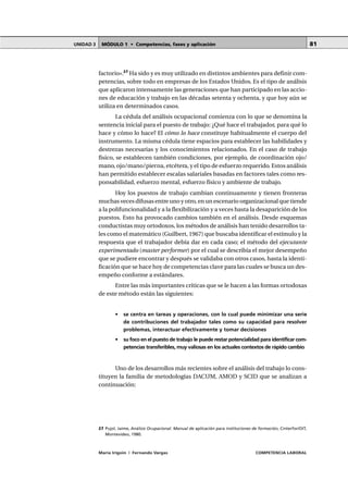 MÓDULO 1 • Competencias, fases y aplicaciónUNIDAD 3
María Irigoin | Fernando Vargas COMPETENCIA LABORAL
81
factorio».27
Ha sido y es muy utilizado en distintos ambientes para definir com-
petencias, sobre todo en empresas de los Estados Unidos. Es el tipo de análisis
que aplicaron intensamente las generaciones que han participado en las accio-
nes de educación y trabajo en las décadas setenta y ochenta, y que hoy aún se
utiliza en determinados casos.
La cédula del análisis ocupacional comienza con lo que se denomina la
sentencia inicial para el puesto de trabajo: ¿Qué hace el trabajador, para qué lo
hace y cómo lo hace? El cómo lo hace constituye habitualmente el cuerpo del
instrumento. La misma cédula tiene espacios para establecer las habilidades y
destrezas necesarias y los conocimientos relacionados. En el caso de trabajo
físico, se establecen también condiciones, por ejemplo, de coordinación ojo/
mano, ojo/mano/pierna, etcétera, y el tipo de esfuerzo requerido. Estos análisis
han permitido establecer escalas salariales basadas en factores tales como res-
ponsabilidad, esfuerzo mental, esfuerzo físico y ambiente de trabajo.
Hoy los puestos de trabajo cambian continuamente y tienen fronteras
muchas veces difusas entre uno y otro, en un escenario organizacional que tiende
a la polifuncionalidad y a la flexibilización y a veces hasta la desaparición de los
puestos. Esto ha provocado cambios también en el análisis. Desde esquemas
conductistas muy ortodoxos, los métodos de análisis han tenido desarrollos ta-
les como el matemático (Guilbert, 1967) que buscaba identificar el estímulo y la
respuesta que el trabajador debía dar en cada caso; el método del ejecutante
experimentado (master performer) por el cual se describía el mejor desempeño
que se pudiere encontrar y después se validaba con otros casos, hasta la identi-
ficación que se hace hoy de competencias clave para las cuales se busca un des-
empeño conforme a estándares.
Entre las más importantes críticas que se le hacen a las formas ortodoxas
de este método están las siguientes:
• se centra en tareas y operaciones, con lo cual puede minimizar una serie
de contribuciones del trabajador tales como su capacidad para resolver
problemas, interactuar efectivamente y tomar decisiones
• su foco en el puesto de trabajo le puede restar potencialidad para identificar com-
petencias transferibles, muy valiosas en los actuales contextos de rápido cambio
Uno de los desarrollos más recientes sobre el análisis del trabajo lo cons-
tituyen la familia de metodologías DACUM, AMOD y SCID que se analizan a
continuación:
○ ○ ○ ○ ○ ○ ○ ○ ○ ○ ○ ○ ○ ○ ○ ○ ○ ○ ○ ○ ○ ○ ○ ○ ○ ○ ○ ○ ○ ○ ○ ○ ○ ○ ○ ○ ○ ○ ○ ○ ○ ○ ○ ○ ○
27 Pujol, Jaime, Análisis Ocupacional. Manual de aplicación para instituciones de formación, Cinterfor/OIT,
Montevideo, 1980.
 