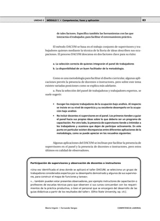 MÓDULO 1 • Competencias, fases y aplicaciónUNIDAD 3
María Irigoin | Fernando Vargas COMPETENCIA LABORAL
83
de tales factores. Especifica también las herramientas con las que
interactúa el trabajador, para facilitar el entrenamiento práctico.
El método DACUM se basa en el trabajo conjunto de supervisores y tra-
bajadores quienes mediante la técnica de la lluvia de ideas describen sus ocu-
paciones. El proceso DACUM descansa en dos factores clave para su éxito:
a. La selección correcta de quienes integrarán el panel de trabajadores
b. La disponibilidad de un buen facilitador de la metodología.
Como es una metodología para facilitar el diseño curricular, algunas apli-
caciones prevén la presencia de docentes o instructores, pero sobre este tema
existen variadas posiciones como se explica más adelante.
a. Para la selección del panel de trabajadoras y trabajadores expertos, se
suele sugerir:
• Escoger los mejores trabajadores de la ocupación bajo análisis. Al respecto
se insiste en su nivel de experticia y su excelente desempeño en la ocupa-
ción bajo análisis
• No incluir docentes ni supervisores en el panel. Los primeros tienden a guiar
el panel hacia sus propias ideas sobre lo que debería ser un programa de
capacitación. Por otro lado, la presencia de supervisores tiende a intimidar a
los trabajadores y ocasiona que dejen de participar activamente. En este
punto en particular existen discrepancias entre diferentes aplicaciones de la
metodología, como se puede apreciar en los recuadros siguientes:
Algunas aplicaciones del DACUM se inclinan por facilitar la presencia de
supervisores en el panel y la presencia de docentes o instructores, pero estos
últimos en calidad de observadores.
Participación de supervisores y observación de docentes o instructores
«Una vez identificada el área donde se aplicará el taller DACUM, se selecciona un grupo de
trabajadores considerados expertos por su desempeño demostrado y algunos de sus superviso-
res, para construir el mapa de funciones y tareas».
«... también pueden estar presentes observadores, por ejemplo instructores de capacitación o
profesores de escuelas técnicas para que observen si sus cursos concuerdan con los requeri-
mientos de la práctica productiva, o bien el personal que se encargará del desarrollo de las
guías didácticas a partir de los resultados del taller». (Ohio State University, op. cit.).
 