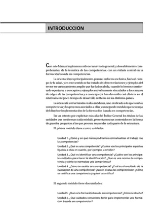 INTRODUCCIÓN
Con este Manual aspiramos a ofrecer una visión general, y deseablemente com-
prehensiva, de la temática de las competencias, con un énfasis central en la
formación basada en competencias.
Laorientaciónesprincipalmente,peronoenformaexclusiva,haciaelcam-
po de la salud, y en este sentido se ha tratado de ofrecer relaciones y ejemplos del
sector en un tratamiento amplio que ha dado cabida, cuando lo hemos conside-
rado oportuno, a conceptos y ejemplos estrechamente vinculados a los campos
de origen de las competencias y a casos que ya han devenido casi clásicos en el
relativamente poco tiempo de desarrollo del tema en los distintos países.
La obra está estructurada en dos módulos, uno dedicado a lo que son las
competencias y los procesos asociados a ellas y un segundo módulo que se ocupa
del diseño e implementación de la formación basada en competencias.
En un intento por explicitar más allá del Índice General los títulos de las
unidades que conforman cada módulo, presentamos sus contenidos en la forma
de grandes preguntas a las que procura responder cada parte de la estructura.
El primer módulo tiene cuatro unidades:
Unidad 1. ¿Cómo y en qué marco podríamos contextualizar el trabajo con
las competencias?
Unidad 2. ¿Qué es una competencia? ¿Cuáles son los principales aspectos
ligados a ellas en cuanto, por ejemplo, a niveles?
Unidad 3. ¿Qué es identificar una competencia? ¿Cuáles son los principa-
les métodos para hacer la identificación? ¿Qué es una norma de compe-
tencia y cómo se normaliza una competencia?
Unidad 4. ¿Cómo se evalúa una competencia? ¿Cuál es el resultado de la
evaluación de una competencia? ¿Quién evalúa las competencias? ¿Cómo
se certifica una competencia y quién la certifica?
El segundo módulo tiene dos unidades:
Unidad 5. ¿Qué es la formación basada en competencias? ¿Cómo se diseña?
Unidad 6. ¿Qué cuidados convendría tener para implementar una forma-
ción basada en competencias?
 